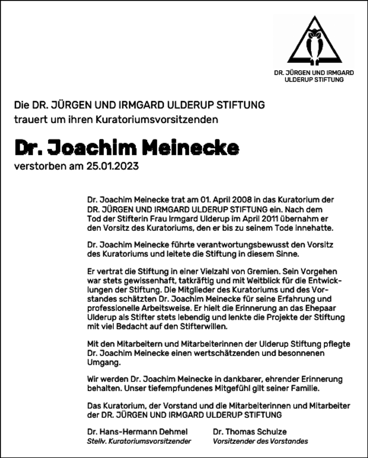 <p>DR. JÜRGEN UND<br />IRMGARD ULDERUP<br />STIFTUNG<br />DR. JÜRGEN UND IRMGARD<br />ULDERUP STIFTUNG</p><p>Die DR. JÜRGEN UND IRMGARD ULDERUP STIFTUNG<br />trauert um ihren Kuratoriumsvorsitzenden</p><p>Dr. Joachim Meinecke<br />verstorben am 25.01.2023</p><p>Dr. Joachim Meinecke trat am 01. April 2008 in das Kuratorium der<br />DR. JÜRGEN UND IRMGARD ULDERUP STIFTUNG ein. Nach dem<br />Tod der Stifterin Frau lrmgard Ulderup im April 2011 übernahm er<br />den Vorsitz des Kuratoriums, den er bis zu seinem Tode innehatte.<br />Dr. Joachim Meinecke führte verantwortungsbewusst den Vorsitz<br />des Kuratoriums und leitete die Stiftung in diesem Sinne.<br />Er vertrat die Stiftung in einer Vielzahl von Gremien. Sein Vorgehen<br />war stets gewissenhaft, tatkräftig und mit Weitblick für die Entwick­<br />lungen der Stiftung. Die Mitglieder des Kuratoriums und des Vor­­standes schätzten Dr. Joachim Meinecke für seine Erfahrung und<br />professionelle Arbeitsweise. Er hielt die Erinnerung an das Ehepaar<br />Ulderup als Stifter stets lebendig und lenkte die Projekte der Stiftung<br />mit viel Bedacht auf den Stifterwillen.<br />Mit den Mitarbeitern und Mitarbeiterinnen der Ulderup Stiftung pflegte<br />Dr. Joachim Meinecke einen wertschätzenden und besonnenen<br />Um­gang.<br />Wir werden Dr. Joachim Meinecke in dankbarer, ehrender Erinnerung<br />behalten. Unser tiefempfundenes Mitgefühl gilt seiner Familie.<br />Das Kuratorium, der Vorstand und die Mitarbeiterinnen und Mitarbeiter<br />der DR. JÜRGEN UND IRMGARD ULDERUP STIFTUNG<br />Dr. Hans-Hermann Dehmel</p><p>Dr. Thomas Schulze</p><p>Stellv. Kuratoriumsvorsitzender</p><p>Vorsitzender des Vorstandes</p>