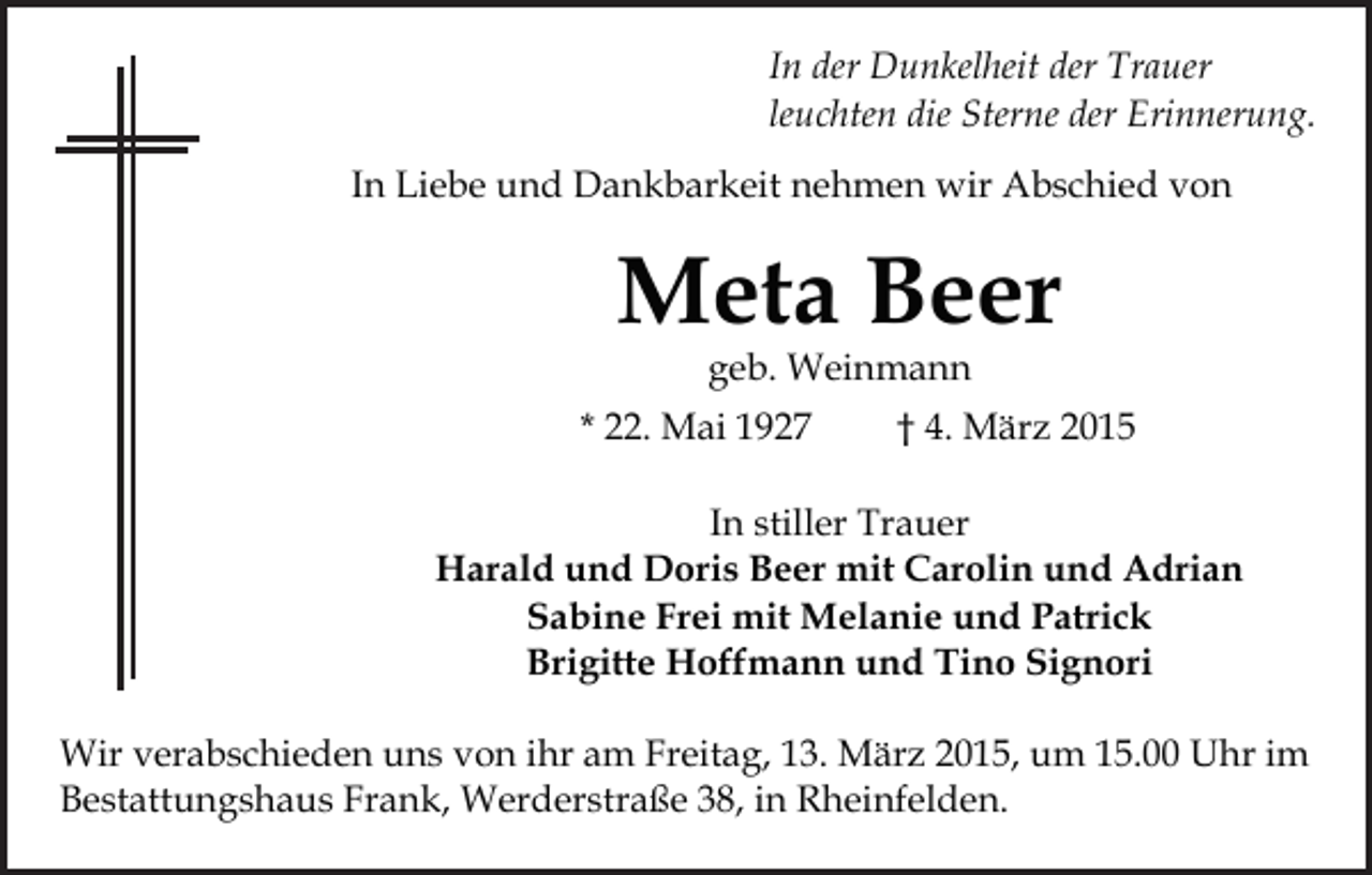<p>In der Dunkelheit der Trauer<br />leuchten die Sterne der Erinnerung.<br />In Liebe und Dankbarkeit nehmen wir Abschied von</p><p>Meta Beer<br />geb. Weinmann</p><p>* 22. Mai 1927</p><p>† 4. März 2015</p><p>In stiller Trauer<br />Harald und Doris Beer mit Carolin und Adrian<br />Sabine Frei mit Melanie und Patrick<br />Brigitte Hoffmann und Tino Signori<br />Wir verabschieden uns von ihr am Freitag, 13. März 2015, um 15.00 Uhr im<br />Bestattungshaus Frank, Werderstraße 38, in Rheinfelden.</p>