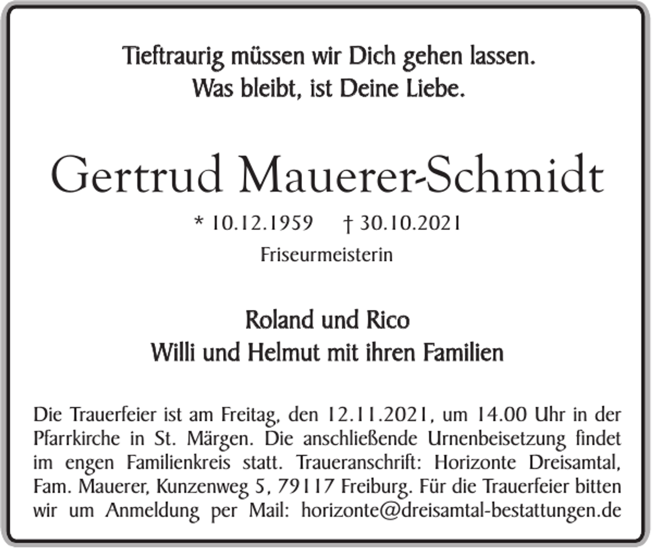 <p>Tieftraurig müssen wir Dich gehen lassen.<br />Was bleibt, ist Deine Liebe.</p><p>Gertrud Mauerer-Schmidt<br />* 10.12.1959 † 30.10.2021<br />Friseurmeisterin</p><p>Roland und Rico<br />Willi und Helmut mit ihren Familien<br />Die Trauerfeier ist am Freitag, den 12.11.2021, um 14.00 Uhr in der<br />Pfarrkirche in St. Märgen. Die anschließende Urnenbeisetzung findet<br />im engen Familienkreis statt. Traueranschrift: Horizonte Dreisamtal,<br />Fam. Mauerer, Kunzenweg 5, 79117 Freiburg. Für die Trauerfeier bitten<br />wir um Anmeldung per Mail: horizonte@dreisamtal-bestattungen.de</p>