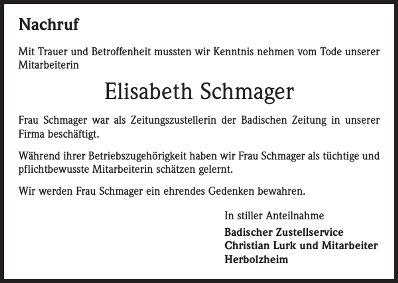 <p>Nachruf<br />Mit Trauer und Betroffenheit mussten wir Kenntnis nehmen vom Tode unserer<br />Mitarbeiterin</p><p>Elisabeth Schmager<br />Frau Schmager war als Zeitungszustellerin der Badischen Zeitung in unserer<br />Firma beschäftigt.<br />Während ihrer Betriebszugehörigkeit haben wir Frau Schmager als tüchtige und<br />pflichtbewusste Mitarbeiterin schätzen gelernt.<br />Wir werden Frau Schmager ein ehrendes Gedenken bewahren.<br />In stiller Anteilnahme<br />Badischer Zustellservice<br />Christian Lurk und Mitarbeiter<br />Herbolzheim</p>