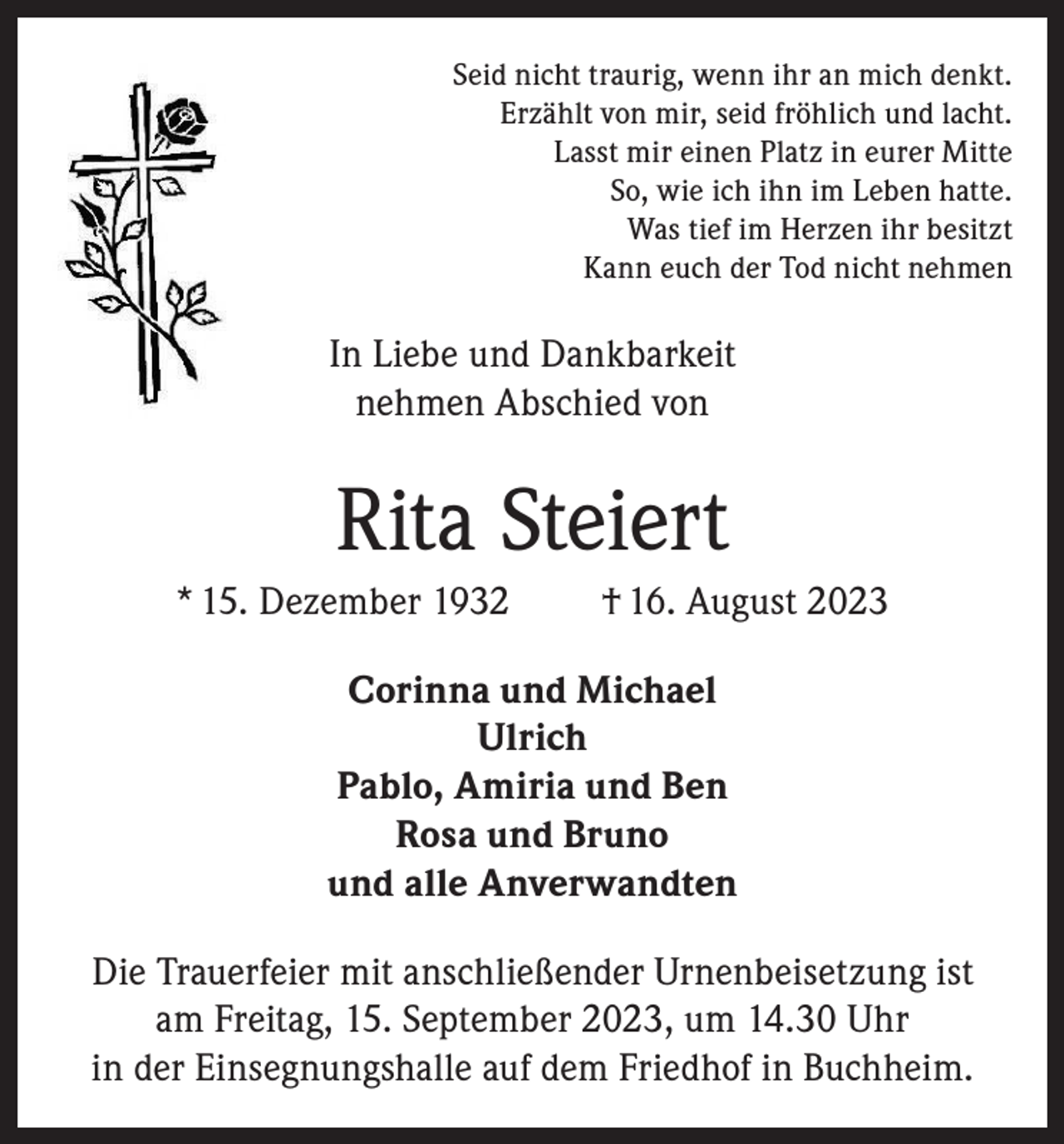 <p>Seid nicht traurig, wenn ihr an mich denkt.<br />Erzählt von mir, seid fröhlich und lacht.<br />Lasst mir einen Platz in eurer Mitte<br />So, wie ich ihn im Leben hatte.<br />Was tief im Herzen ihr besitzt<br />Kann euch der Tod nicht nehmen</p><p>In Liebe und Dankbarkeit<br />nehmen Abschied von</p><p>Rita Steiert<br />* 15. Dezember 1932</p><p>† 16. August 2023</p><p>Corinna und Michael<br />Ulrich<br />Pablo, Amiria und Ben<br />Rosa und Bruno<br />und alle Anverwandten<br />Die Trauerfeier mit anschließender Urnenbeisetzung ist<br />am Freitag, 15. September 2023, um 14.30 Uhr<br />in der Einsegnungshalle auf dem Friedhof in Buchheim.</p>