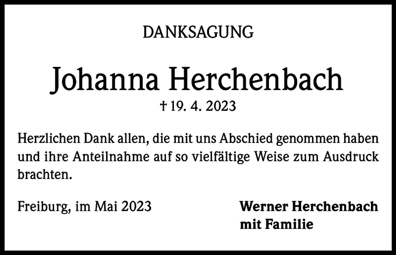 <p>DANKSAGUNG</p><p>Johanna Herchenbach<br />† 19. 4. 2023</p><p>Herzlichen Dank allen, die mit uns Abschied genommen haben<br />und ihre Anteilnahme auf so vielfältige Weise zum Ausdruck<br />brachten.<br />Freiburg, im Mai 2023 Werner Herchenbach<br />mit Familie</p>