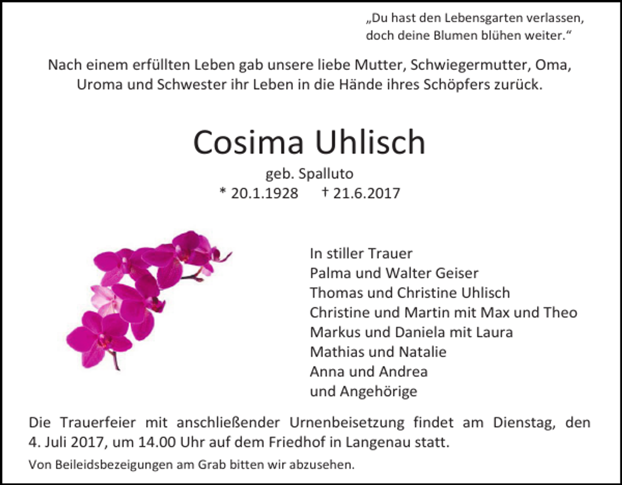 <p>„Du hast den Lebensgarten verlassen,<br />doch deine Blumen blühen weiter.“</p><p>Nach einem erfüllten Leben gab unsere liebe Mutter, Schwiegermutter, Oma,<br />Uroma und Schwester ihr Leben in die Hände ihres Schöpfers zurück.</p><p>Cosima Uhlisch<br />geb. Spalluto<br />* 20.1.1928 † 21.6.2017</p><p>In stiller Trauer<br />Palma und Walter Geiser<br />Thomas und Christine Uhlisch<br />Christine und Martin mit Max und Theo<br />Markus und Daniela mit Laura<br />Mathias und Natalie<br />Anna und Andrea<br />und Angehörige<br />Die Trauerfeier mit anschließender Urnenbeisetzung findet am Dienstag, den<br />4. Juli 2017, um 14.00 Uhr auf dem Friedhof in Langenau statt.<br />Von Beileidsbezeigungen am Grab bitten wir abzusehen.</p>