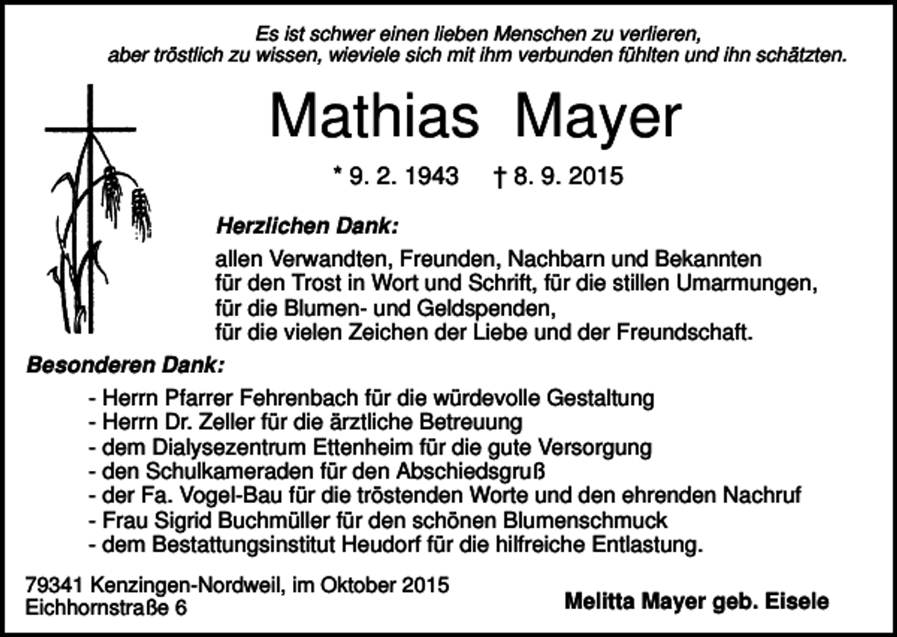 <p>Es ist schwer einen lieben Menschen zu verlieren,<br />aber tröstlich zu wissen, wieviele sich mit ihm verbunden fühlten und ihn schätzten.</p><p>Mathias Mayer<br />* 9. 2. 1943</p><p>† 8. 9. 2015</p><p>Herzlichen Dank:<br />allen Verwandten, Freunden, Nachbarn und Bekannten<br />für den Trost in Wort und Schrift, für die stillen Umarmungen,<br />für die Blumen- und Geldspenden,<br />für die vielen Zeichen der Liebe und der Freundschaft.<br />Besonderen Dank:<br />- Herrn Pfarrer Fehrenbach für die würdevolle Gestaltung<br />- Herrn Dr. Zeller für die ärztliche Betreuung<br />- dem Dialysezentrum Ettenheim für die gute Versorgung<br />- den Schulkameraden für den Abschiedsgruß<br />- der Fa. Vogel-Bau für die tröstenden Worte und den ehrenden Nachruf<br />- Frau Sigrid Buchmüller für den schönen Blumenschmuck<br />- dem Bestattungsinstitut Heudorf für die hilfreiche Entlastung.<br />79341 Kenzingen-Nordweil, im Oktober 2015<br />Eichhornstraße 6</p><p>Melitta Mayer geb. Eisele</p>