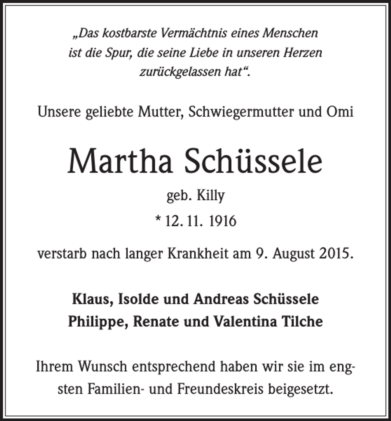<p>„Das kostbarste Vermächtnis eines Menschen<br />ist die Spur, die seine Liebe in unseren Herzen<br />zurückgelassen hat“.</p><p>Unsere geliebte Mutter, Schwiegermutter und Omi</p><p>Martha Schüssele<br />geb. Killy<br />* 12. 11. 1916<br />verstarb nach langer Krankheit am 9. August 2015.<br />Klaus, Isolde und Andreas Schüssele<br />Philippe, Renate und Valentina Tilche<br />Ihrem Wunsch entsprechend haben wir sie im engsten Familien- und ­Freundeskreis beigesetzt.</p>