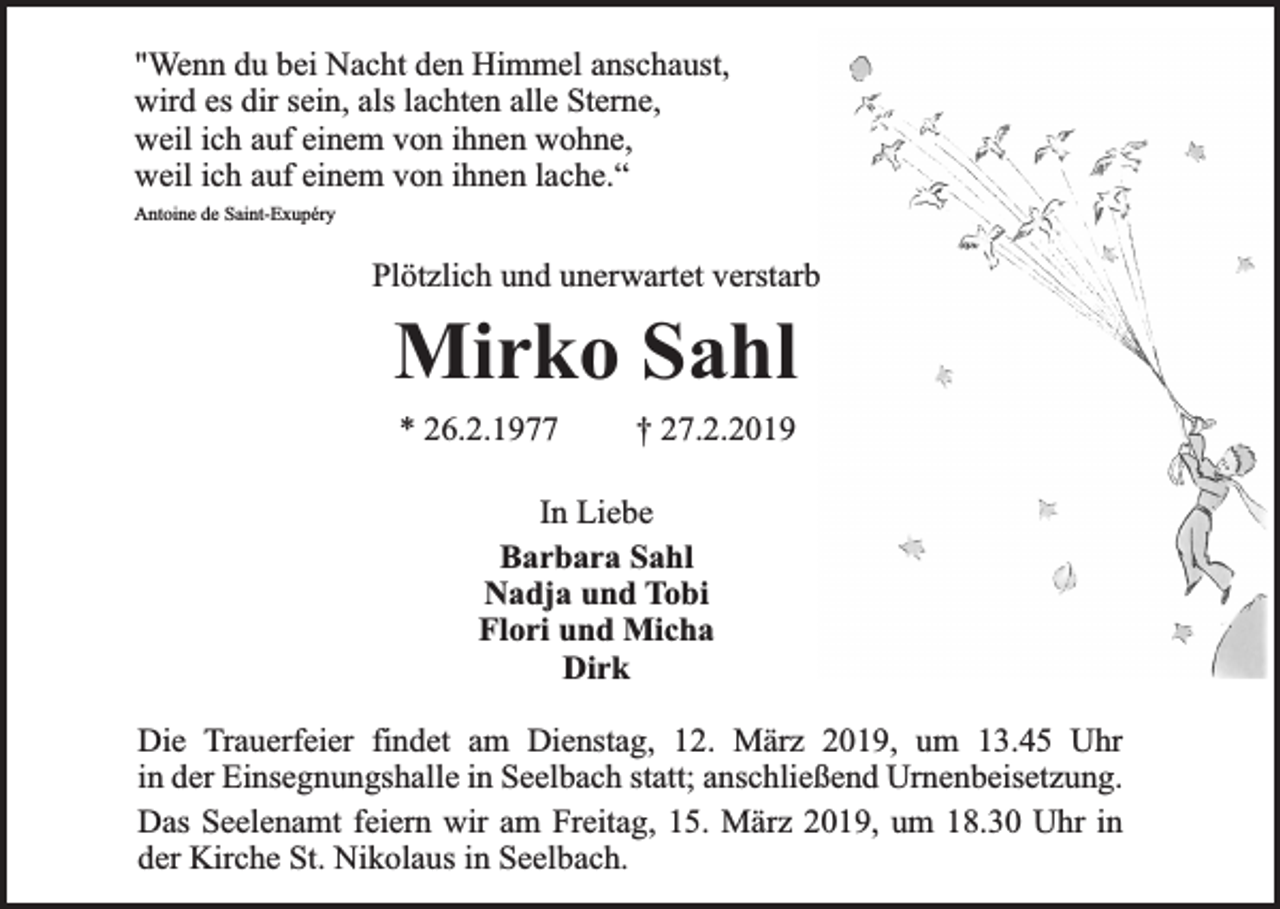 <p>"Wenn du bei Nacht den Himmel anschaust,<br />wird es dir sein, als lachten alle Sterne,<br />weil ich auf einem von ihnen wohne,<br />weil ich auf einem von ihnen lache.“<br />Antoine de Saint-Exupéry</p><p>Plötzlich und unerwartet verstarb</p><p>Mirko Sahl<br />* 26.2.1977</p><p>† 27.2.2019</p><p>In Liebe<br />Barbara Sahl<br />Nadja und Tobi<br />Flori und Micha<br />Dirk<br />Die Trauerfeier findet am Dienstag, 12. März 2019, um 13.45 Uhr<br />in der Einsegnungshalle in Seelbach statt; anschließend Urnenbeisetzung.<br />Das Seelenamt feiern wir am Freitag, 15. März 2019, um 18.30 Uhr in<br />der Kirche St. Nikolaus in Seelbach.</p>