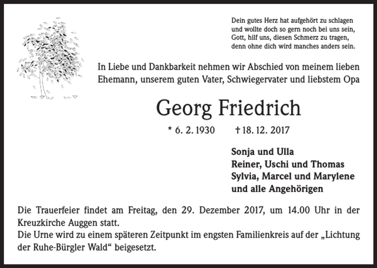 <p>Dein gutes Herz hat aufgehört zu schlagen<br />und wollte doch so gern noch bei uns sein,<br />Gott, hilf uns, diesen Schmerz zu tragen,<br />denn ohne dich wird manches anders sein.</p><p>In Liebe und Dankbarkeit nehmen wir Abschied von meinem lieben<br />Ehemann, unserem guten Vater, Schwiegervater und liebstem Opa</p><p>Georg Friedrich<br />* 6. 2. 1930 † 18. 12. 2017<br />Sonja und Ulla<br />Reiner, Uschi und Thomas<br />Sylvia, Marcel und Marylene<br />und alle Angehörigen<br />Die Trauerfeier findet am Freitag, den 29. Dezember 2017, um 14.00 Uhr in der<br />­Kreuzkirche Auggen statt.<br />Die Urne wird zu einem späteren Zeitpunkt im engsten Familienkreis auf der „Lichtung<br />der Ruhe-Bürgler Wald“ beigesetzt.</p>