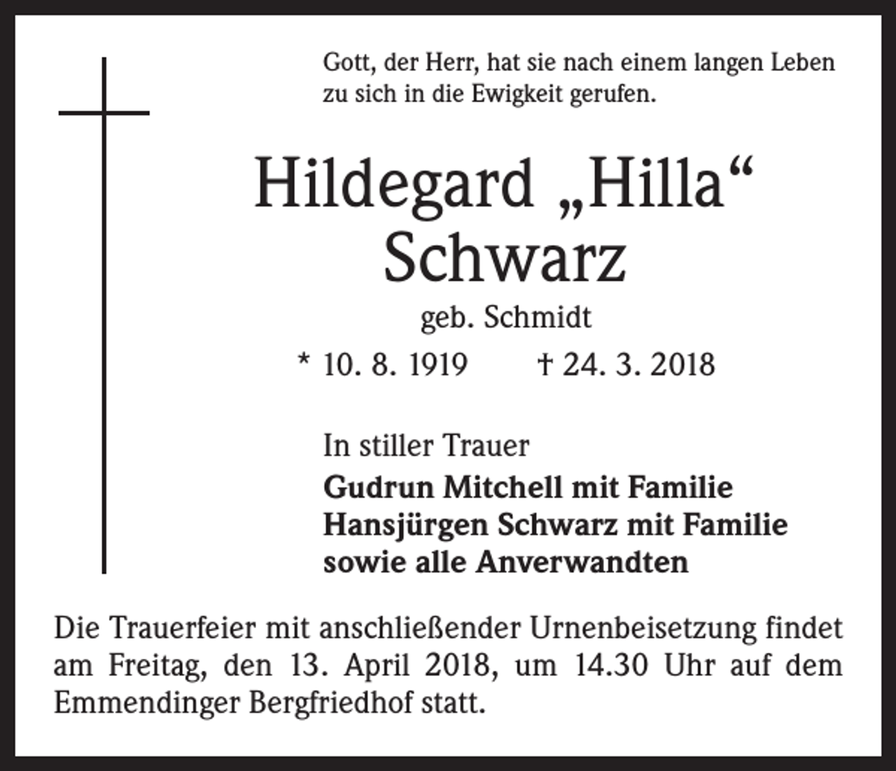 <p>Gott, der Herr, hat sie nach einem langen Leben<br />zu sich in die Ewigkeit gerufen.</p><p>Hildegard „Hilla“<br />Schwarz<br />geb. Schmidt<br />* 10. 8. 1919 † 24. 3. 2018</p><p>In stiller Trauer<br />Gudrun Mitchell mit Familie<br />Hansjürgen Schwarz mit Familie<br />sowie alle Anverwandten<br />Die Trauerfeier mit anschließender Urnenbeisetzung findet<br />am Freitag, den 13. April 2018, um 14.30 Uhr auf dem<br />­Emmendinger ­Bergfriedhof statt.</p>