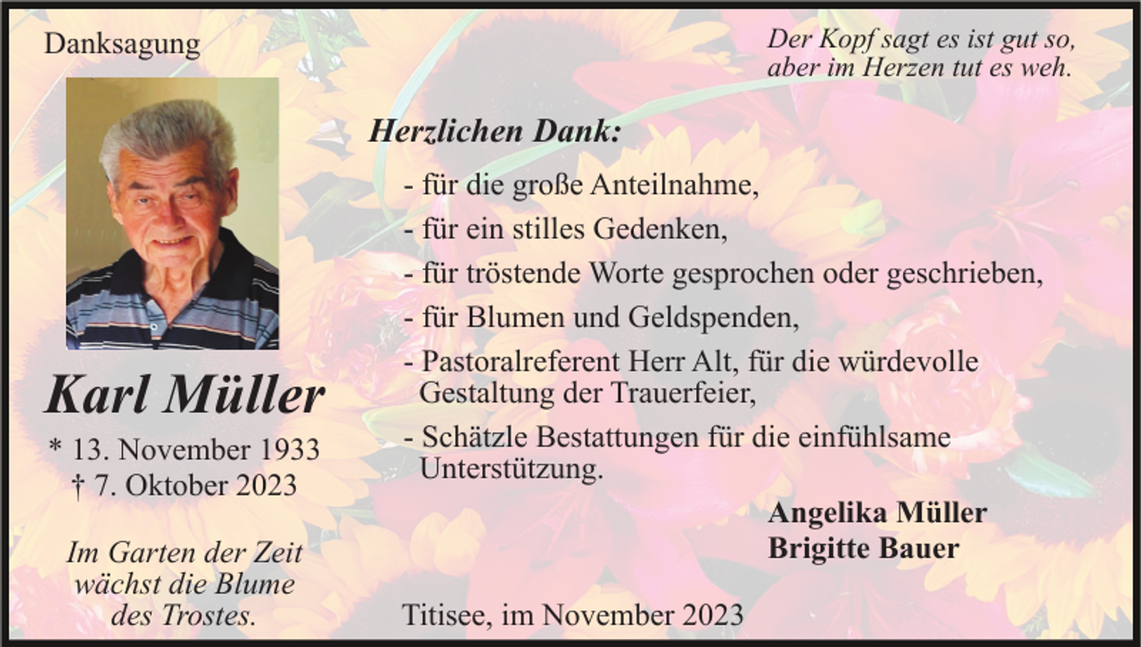 <p>Der Kopf sagt es ist gut so,<br />aber im Herzen tut es weh.</p><p>Danksagung</p><p>Herzlichen Dank:</p><p>Karl Müller<br />* 13. November 1933<br />† 7. Oktober 2023<br />Im Garten der Zeit<br />wächst die Blume<br />des Trostes.</p><p>- für die große Anteilnahme,<br />- für ein stilles Gedenken,<br />- für tröstende Worte gesprochen oder geschrieben,<br />- für Blumen und Geldspenden,<br />- Pastoralreferent Herr Alt, für die würdevolle<br />Gestaltung der Trauerfeier,<br />- Schätzle Bestattungen für die einfühlsame<br />Unterstützung.<br />Angelika Müller<br />Brigitte Bauer<br />Titisee, im November 2023</p>