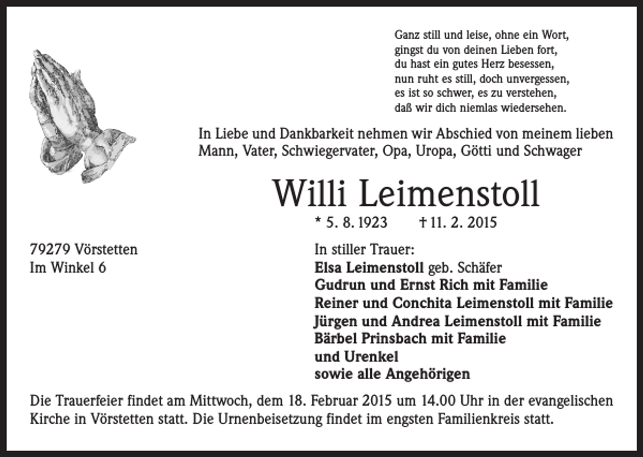 <p>Ganz still und leise, ohne ein Wort,<br />gingst du von deinen Lieben fort,<br />du hast ein gutes Herz besessen,<br />nun ruht es still, doch unvergessen,<br />es ist so schwer, es zu verstehen,<br />daß wir dich niemlas wiedersehen.</p><p>In Liebe und Dankbarkeit nehmen wir Abschied von meinem lieben<br />Mann, Vater, Schwiegervater, Opa, Uropa, Götti und Schwager</p><p>Willi Leimenstoll<br />* 5. 8. 1923 † 11. 2. 2015</p><p>79279 Vörstetten<br />In stiller Trauer:<br />Im Winkel 6 Elsa Leimenstoll geb. Schäfer<br />Gudrun und Ernst Rich mit Familie<br />Reiner und Conchita Leimenstoll mit Familie<br />Jürgen und Andrea Leimenstoll mit Familie<br />Bärbel Prinsbach mit Familie<br />und Urenkel<br />sowie alle Angehörigen<br />Die Trauerfeier findet am Mittwoch, dem 18. Februar 2015 um 14.00 Uhr in der evange­lischen<br />Kirche in Vörstetten statt. Die Urnenbeisetzung findet im engsten Familienkreis statt.</p>