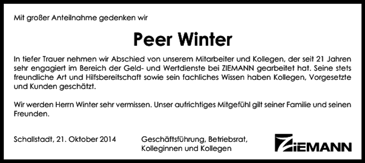 <p>Mit großer Anteilnahme gedenken wir</p><p>Peer Winter<br />In tiefer Trauer nehmen wir Abschied von unserem Mitarbeiter und Kollegen, der seit 21 Jahren<br />sehr engagiert im Bereich der Geld- und Wertdienste bei ZIEMANN gearbeitet hat. Seine stets<br />freundliche Art und Hilfsbereitschaft sowie sein fachliches Wissen haben Kollegen, Vorgesetzte<br />und Kunden geschätzt.<br />Wir werden Herrn Winter sehr vermissen. Unser aufrichtiges Mitgefühl gilt seiner Familie und seinen<br />Freunden.<br />Schallstadt, 21. Oktober 2014</p><p>Geschäftsführung, Betriebsrat,<br />Kolleginnen und Kollegen</p>