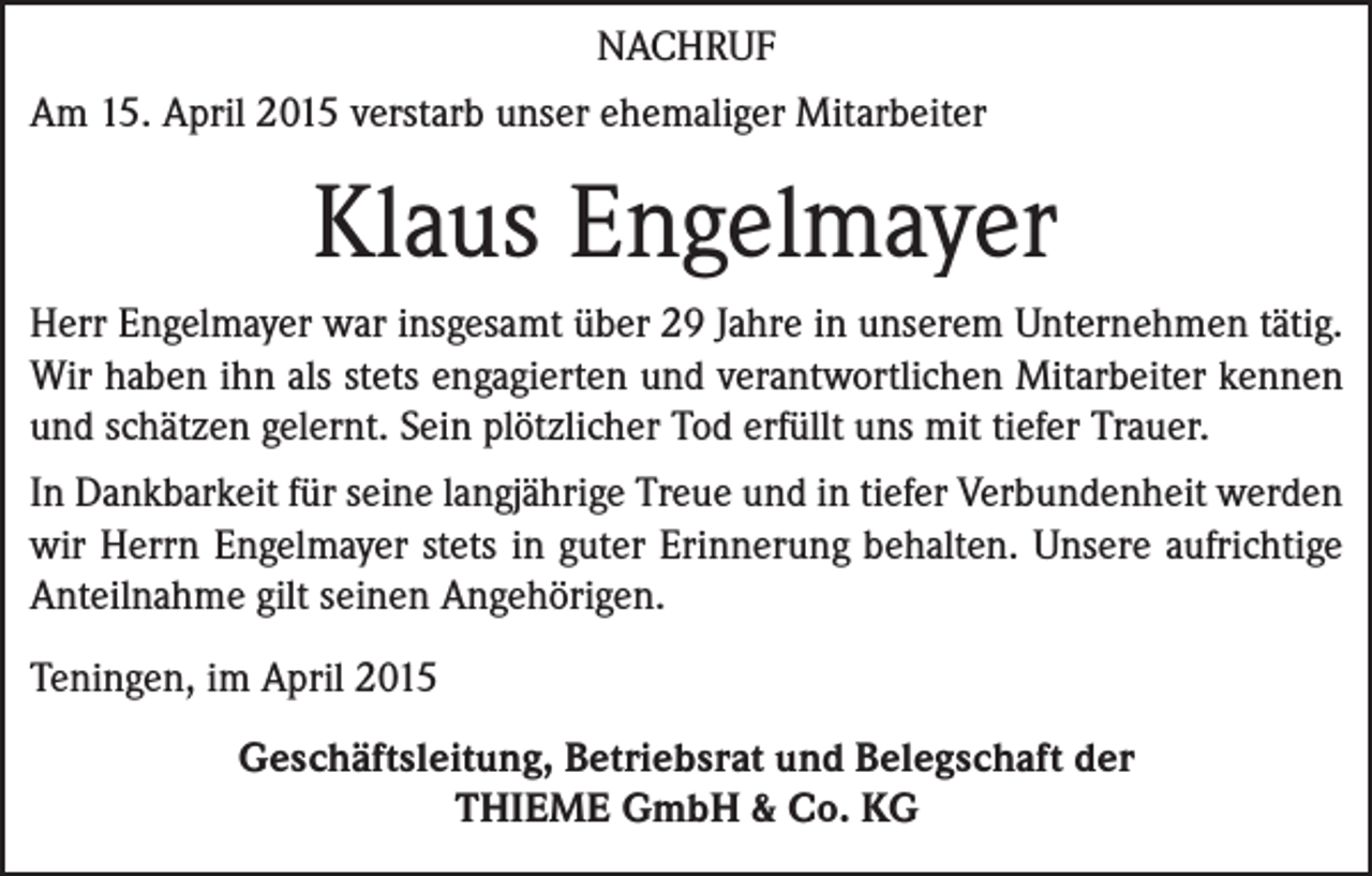 <p>NACHRUF<br />Am 15. April 2015 verstarb unser ehemaliger Mitarbeiter</p><p>Klaus Engelmayer<br />Herr Engelmayer war insgesamt über 29 Jahre in unserem Unternehmen tätig.<br />Wir haben ihn als stets engagierten und verantwortlichen Mitarbeiter kennen<br />und schätzen gelernt. Sein plötzlicher Tod erfüllt uns mit tiefer Trauer.<br />In Dankbarkeit für seine langjährige Treue und in tiefer Verbundenheit werden<br />wir Herrn Engelmayer stets in guter Erinnerung behalten. Unsere aufrichtige<br />Anteilnahme gilt seinen Angehörigen.<br />Teningen, im April 2015<br />Geschäftsleitung, Betriebsrat und Belegschaft der<br />THIEME GmbH &amp; Co. KG</p>