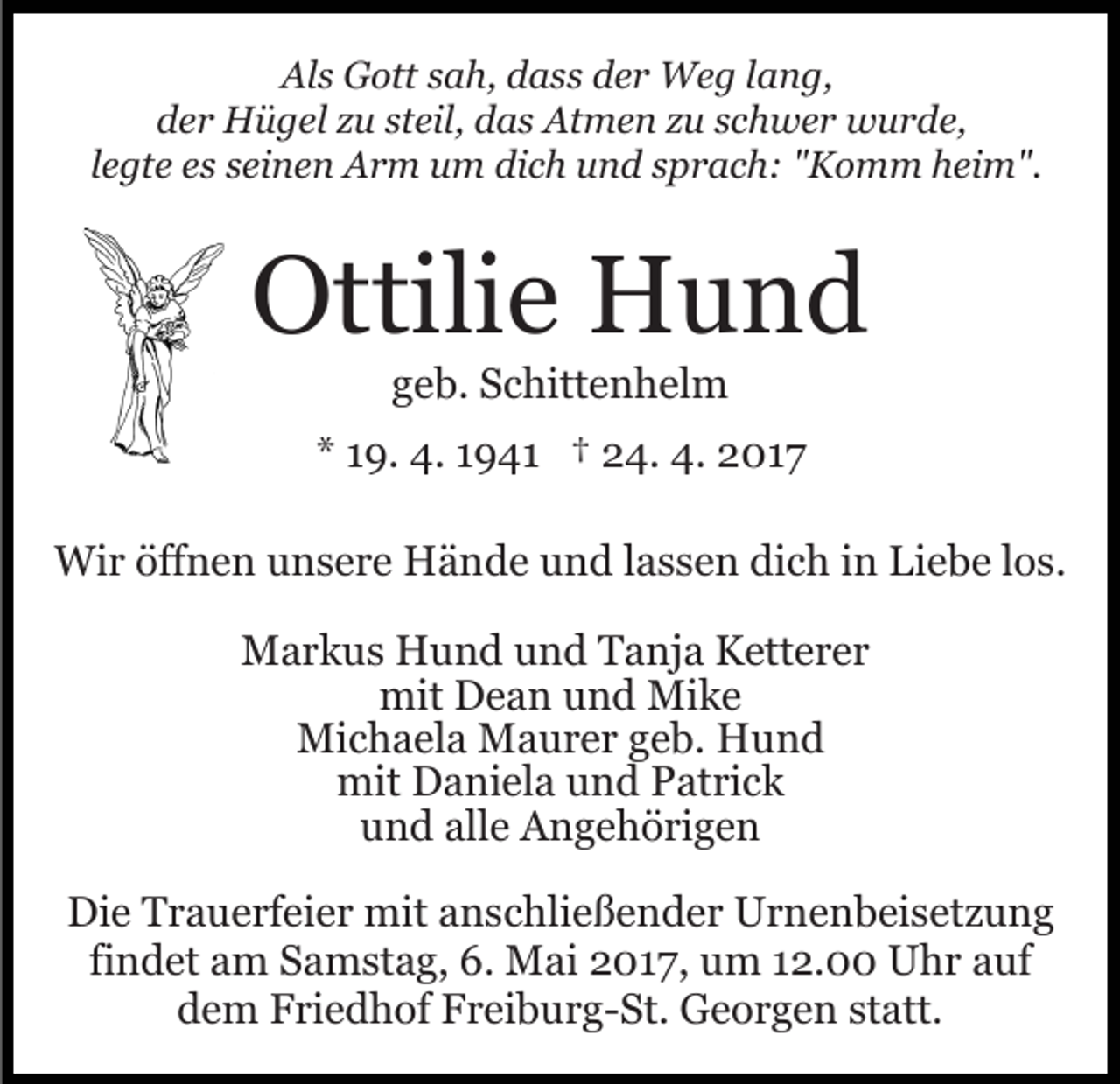 <p>Als Gott sah, dass der Weg lang,<br />der Hügel zu steil, das Atmen zu schwer wurde,<br />legte es seinen Arm um dich und sprach: "Komm heim".</p><p>Ottilie Hund<br />geb. Schittenhelm<br />* 19. 4. 1941 † 24. 4. 2017<br />Wir öffnen unsere Hände und lassen dich in Liebe los.<br />Markus Hund und Tanja Ketterer<br />mit Dean und Mike<br />Michaela Maurer geb. Hund<br />mit Daniela und Patrick<br />und alle Angehörigen<br />Die Trauerfeier mit anschließender Urnenbeisetzung<br />findet am Samstag, 6. Mai 2017, um 12.00 Uhr auf<br />dem Friedhof Freiburg-St. Georgen statt.</p>