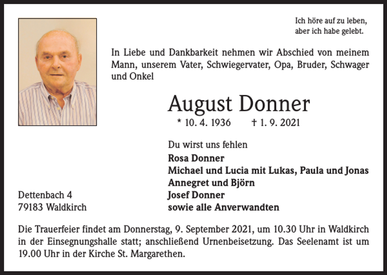 <p>Ich höre auf zu leben,<br />aber ich habe gelebt.</p><p>In Liebe und Dankbarkeit nehmen wir Abschied von meinem<br />Mann, unserem Vater, Schwiegervater, Opa, Bruder, Schwager<br />und Onkel</p><p>August Donner<br />* 10. 4. 1936 † 1. 9. 2021</p><p>Dettenbach 4<br />79183 Waldkirch</p><p>Du wirst uns fehlen<br />Rosa Donner<br />Michael und Lucia mit Lukas, Paula und Jonas<br />Annegret und Björn<br />Josef Donner<br />sowie alle Anverwandten</p><p>Die Trauerfeier findet am Donnerstag, 9. September 2021, um 10.30 Uhr in ­Waldkirch<br />in der Einsegnungshalle statt; anschließend Urnenbeisetzung. Das Seelenamt ist um<br />19.00 Uhr in der Kirche St. Margarethen.</p>