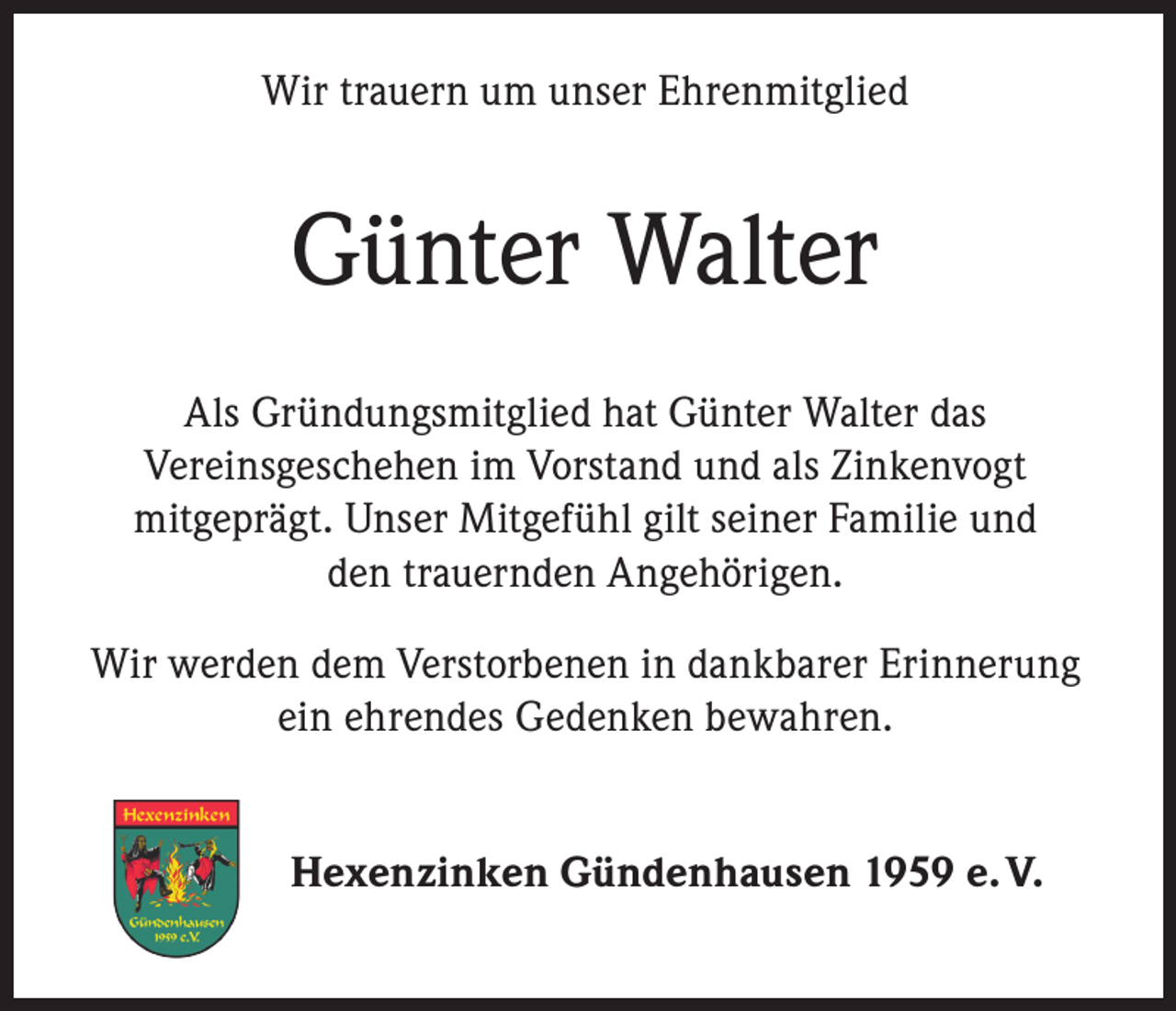 <p>Wir trauern um unser Ehrenmitglied</p><p>Günter Walter<br />Als Gründungsmitglied hat Günter Walter das<br />Vereinsgeschehen im Vorstand und als Zinkenvogt<br />mitgeprägt. Unser Mitgefühl gilt seiner Familie und<br />den trauernden Angehörigen.<br />Wir werden dem Verstorbenen in dankbarer Erinnerung<br />ein ehrendes Gedenken bewahren.<br />Hexenzinken Gündenhausen 1959 e. V.</p>