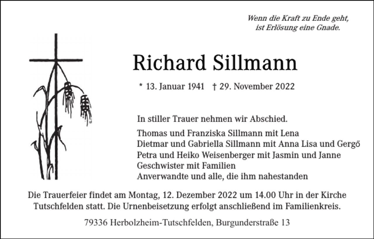 <p>Wenn die Kraft zu Ende geht,<br />ist Erlösung eine Gnade.</p><p>* 13. Januar 1941 † 29. November 2022<br />In stiller Trauer nehmen wir Abschied.<br />Thomas und Franziska Sillmann mit Lena<br />Dietmar und Gabriella Sillmann mit Anna Lisa und Gergő<br />Petra und Heiko Weisenberger mit Jasmin und Janne<br />Geschwister mit Familien<br />Anverwandte und alle, die ihm nahestanden<br />Die Trauerfeier findet am Montag, 12. Dezember 2022 um 14.00 Uhr in der Kirche<br />Tutschfelden statt. Die Urnenbeisetzung erfolgt anschließend im Familienkreis.<br />79336 Herbolzheim-Tutschfelden, Burgunderstraße 13</p>
