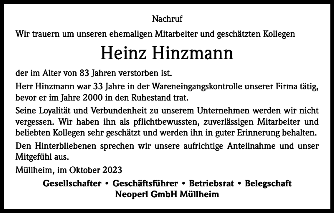 <p>Nachruf<br />Wir trauern um unseren ehemaligen Mitarbeiter und geschätzten Kollegen</p><p>Heinz Hinzmann<br />der im Alter von 83 Jahren verstorben ist.<br />Herr Hinzmann war 33 Jahre in der Wareneingangskontrolle unserer Firma tätig,<br />bevor er im Jahre 2000 in den Ruhestand trat.<br />Seine Loyalität und Verbundenheit zu unserem Unternehmen werden wir nicht<br />vergessen. Wir haben ihn als pflichtbewussten, zuverlässigen Mitarbeiter und<br />­beliebten Kollegen sehr geschätzt und werden ihn in guter Erinnerung behalten.<br />Den Hinterbliebenen sprechen wir unsere aufrichtige Anteilnahme und unser<br />Mitgefühl aus.<br />Müllheim, im Oktober 2023<br />Gesellschafter • Geschäftsführer • Betriebsrat • Belegschaft<br />Neoperl GmbH Müllheim</p>