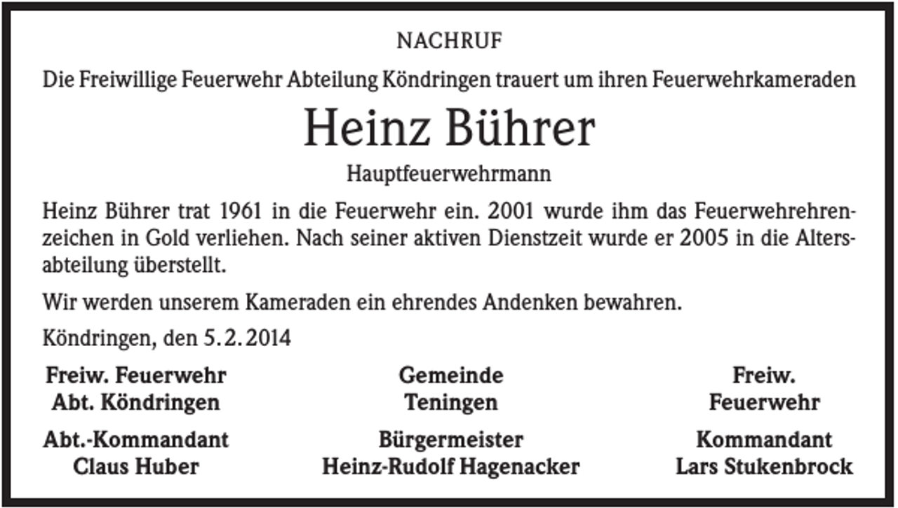 <p>NACHRUF</p><p>Die Freiwillige Feuerwehr Abteilung Köndringen trauert um ihren Feuerwehrkameraden</p><p>Heinz Bührer<br />Hauptfeuerwehrmann<br />Heinz Bührer trat 1961 in die Feuerwehr ein. 2001 wurde ihm das Feuerwehrehrenzeichen in Gold verliehen. Nach seiner aktiven Dienstzeit wurde er 2005 in die Altersabteilung überstellt.<br />Wir werden unserem Kameraden ein ehrendes Andenken bewahren.<br />Köndringen, den 5. 2. 2014<br />Freiw. Feuerwehr<br />Abt. Köndringen<br />Abt.-Kommandant<br />Claus Huber</p><p>Gemeinde<br />Teningen<br />Bürgermeister<br />Heinz-Rudolf Hagenacker</p><p>Freiw.<br />Feuerwehr<br />Kommandant<br />Lars Stukenbrock</p>