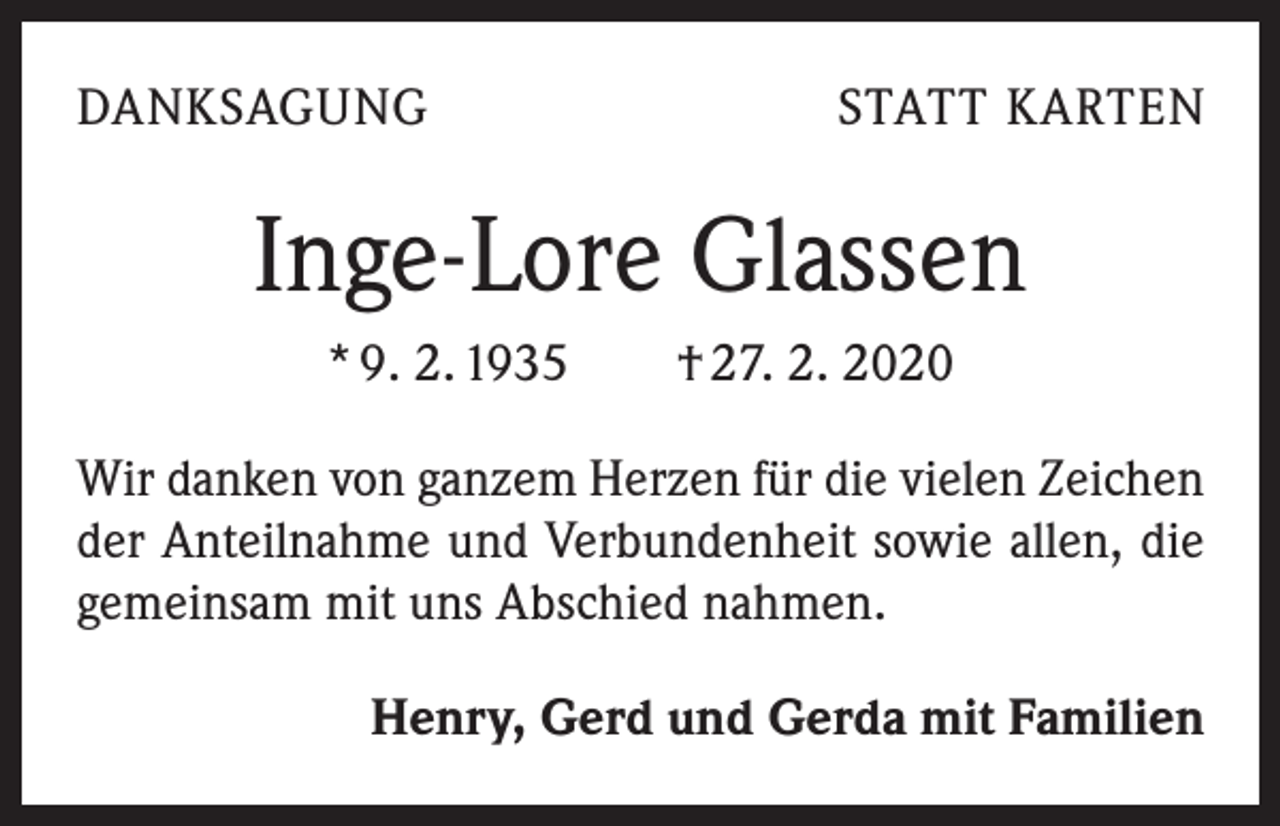 <p>DANKSAGUNG</p><p>STATT KARTEN</p><p>Inge-Lore Glassen<br />* 9. 2. 1935 † 27. 2. 2020<br />Wir danken von ganzem Herzen für die vielen Zeichen<br />der Anteilnahme und Verbundenheit sowie allen, die<br />gemeinsam mit uns Abschied nahmen.<br />Henry, Gerd und Gerda mit Familien</p>