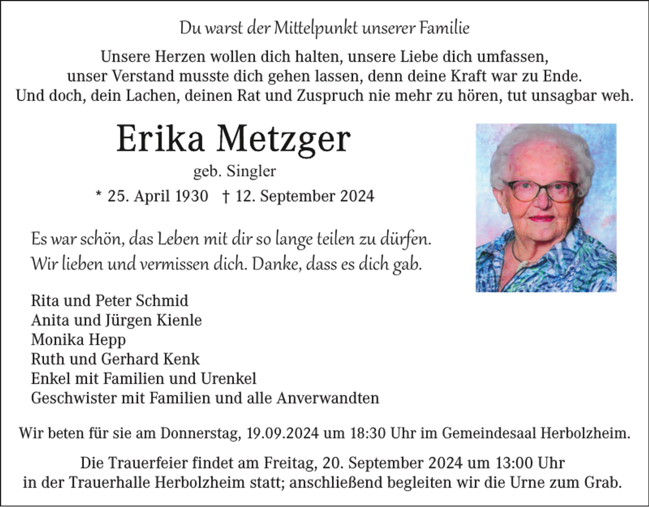 <p>Du warst der Mittelpunkt unserer Familie<br />Unsere Herzen wollen dich halten, unsere Liebe dich umfassen,<br />unser Verstand musste dich gehen lassen, denn deine Kraft war zu Ende.<br />Und doch, dein Lachen, deinen Rat und Zuspruch nie mehr zu hören, tut unsagbar weh.</p>
<p>geb. Singler<br />* 25. April 1930 † 12. September 2024</p>
<p>Es war schön, das Leben mit dir so lange teilen zu dürfen.<br />Wir lieben und vermissen dich. Danke, dass es dich gab.<br />Rita und Peter Schmid<br />Anita und Jürgen Kienle<br />Monika Hepp<br />Ruth und Gerhard Kenk<br />Enkel mit Familien und Urenkel<br />Geschwister mit Familien und alle Anverwandten<br />Wir beten für sie am Donnerstag, 19.09.2024 um 18:30 Uhr im Gemeindesaal Herbolzheim.</p>
<p>Die Trauerfeier findet am Freitag, 20. September 2024 um 13:00 Uhr<br />in der Trauerhalle Herbolzheim statt; anschließend begleiten wir die Urne zum Grab.</p>