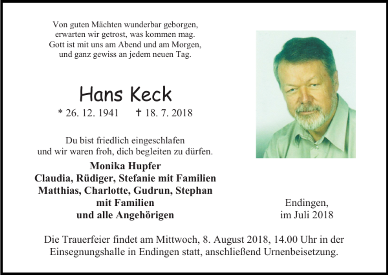 <p>Von guten Mächten wunderbar geborgen,<br />erwarten wir getrost, was kommen mag.<br />Gott ist mit uns am Abend und am Morgen,<br />und ganz gewiss an jedem neuen Tag.</p><p>Hans Keck<br />* 26. 12. 1941</p><p> 18. 7. 2018</p><p>Du bist friedlich eingeschlafen<br />und wir waren froh, dich begleiten zu dürfen.</p><p>Monika Hupfer<br />Claudia, Rüdiger, Stefanie mit Familien<br />Matthias, Charlotte, Gudrun, Stephan<br />mit Familien<br />und alle Angehörigen</p><p>Endingen,<br />im Juli 2018</p><p>Die Trauerfeier findet am Mittwoch, 8. August 2018, 14.00 Uhr in der<br />Einsegnungshalle in Endingen statt, anschließend Urnenbeisetzung.</p>