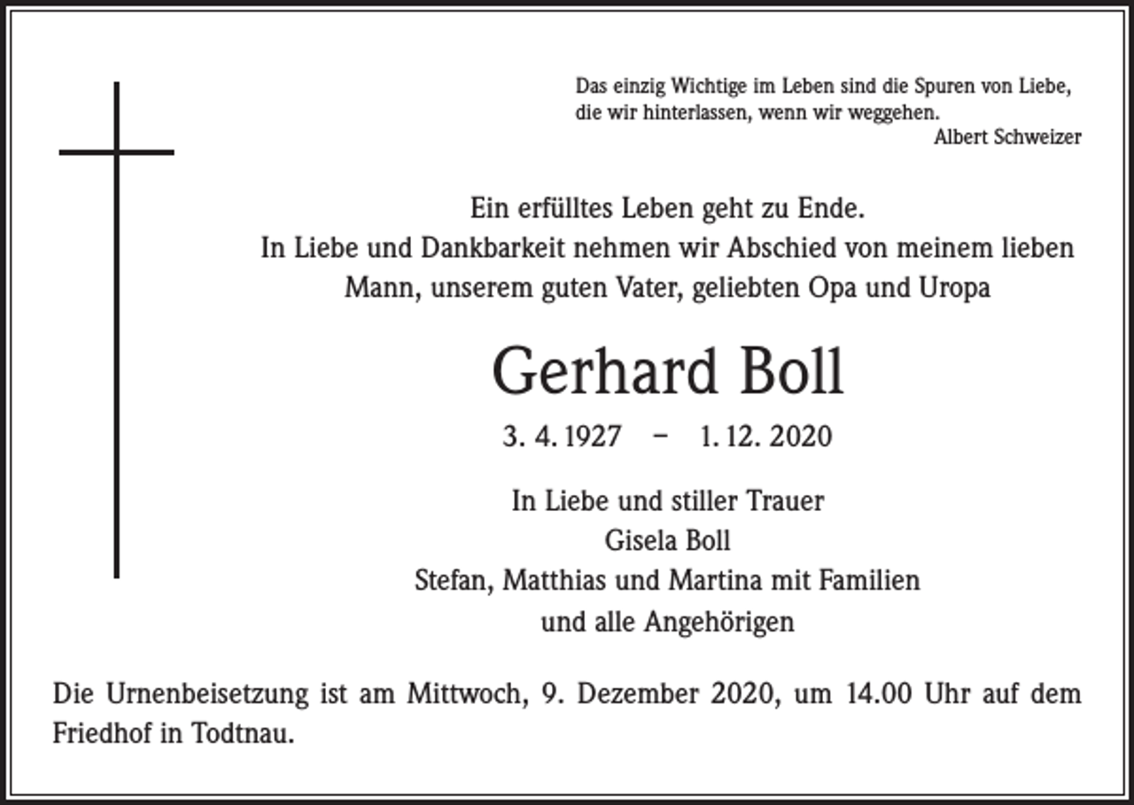 <p>Das einzig Wichtige im Leben sind die Spuren von Liebe,<br />die wir hinterlassen, wenn wir weggehen.</p><p>Albert Schweizer</p><p>Ein erfülltes Leben geht zu Ende.<br />In Liebe und Dankbarkeit nehmen wir Abschied von meinem lieben<br />Mann, unserem guten Vater, geliebten Opa und Uropa</p><p>Gerhard Boll<br />3. 4. 1927 – 1. 12. 2020<br />In Liebe und stiller Trauer<br />Gisela Boll<br />Stefan, Matthias und Martina mit Familien<br />und alle Angehörigen<br />Die Urnenbeisetzung ist am Mittwoch, 9. Dezember 2020, um 14.00 Uhr auf dem<br />Friedhof in Todtnau.</p>