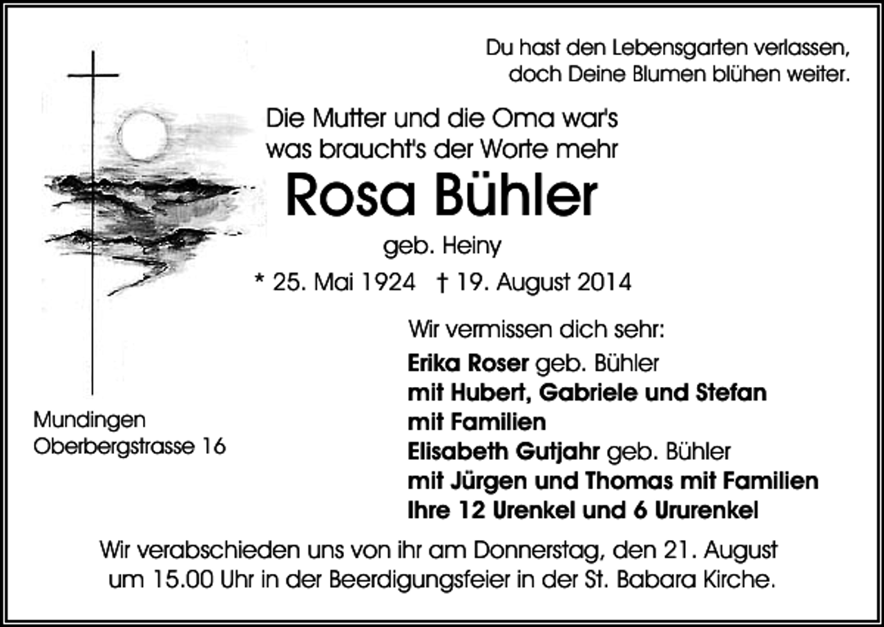 <p>Du hast den Lebensgarten verlassen,<br />doch Deine Blumen blühen weiter.</p><p>Die Mutter und die Oma war's<br />was braucht's der Worte mehr</p><p>Rosa Bühler</p><p>geb. Heiny<br />* 25. Mai 1924 † 19. August 2014</p><p>Mundingen<br />Oberbergstrasse 16</p><p>Wir vermissen dich sehr:<br />Erika Roser geb. Bühler<br />mit Hubert, Gabriele und Stefan<br />mit Familien<br />Elisabeth Gutjahr geb. Bühler<br />mit Jürgen und Thomas mit Familien<br />Ihre 12 Urenkel und 6 Ururenkel</p><p>Wir verabschieden uns von ihr am Donnerstag, den 21. August<br />um 15.00 Uhr in der Beerdigungsfeier in der St. Babara Kirche.</p>