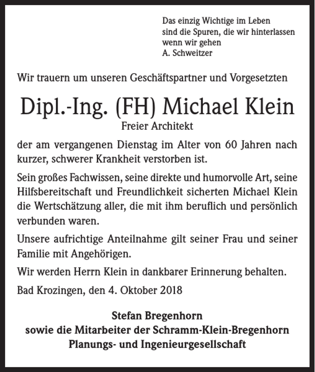 <p>Das einzig Wichtige im Leben<br />sind die Spuren, die wir hinterlassen<br />wenn wir gehen<br />A. Schweitzer</p><p>Wir trauern um unseren Geschäftspartner und Vorgesetzten</p><p>Dipl.-Ing. (FH) Michael Klein<br />Freier Architekt</p><p>der am vergangenen Dienstag im Alter von 60 Jahren nach<br />kurzer, schwerer Krankheit verstorben ist.<br />Sein großes Fachwissen, seine direkte und humorvolle Art, seine<br />Hilfsbereitschaft und Freundlichkeit sicherten Michael Klein<br />die Wertschätzung aller, die mit ihm beruflich und persönlich<br />verbunden waren.<br />Unsere aufrichtige Anteilnahme gilt seiner Frau und seiner<br />Familie mit Angehörigen.<br />Wir werden Herrn Klein in dankbarer Erinnerung behalten.<br />Bad Krozingen, den 4. Oktober 2018<br />Stefan Bregenhorn<br />sowie die Mitarbeiter der Schramm-Klein-Bregenhorn<br />Planungs- und Ingenieurgesellschaft</p>