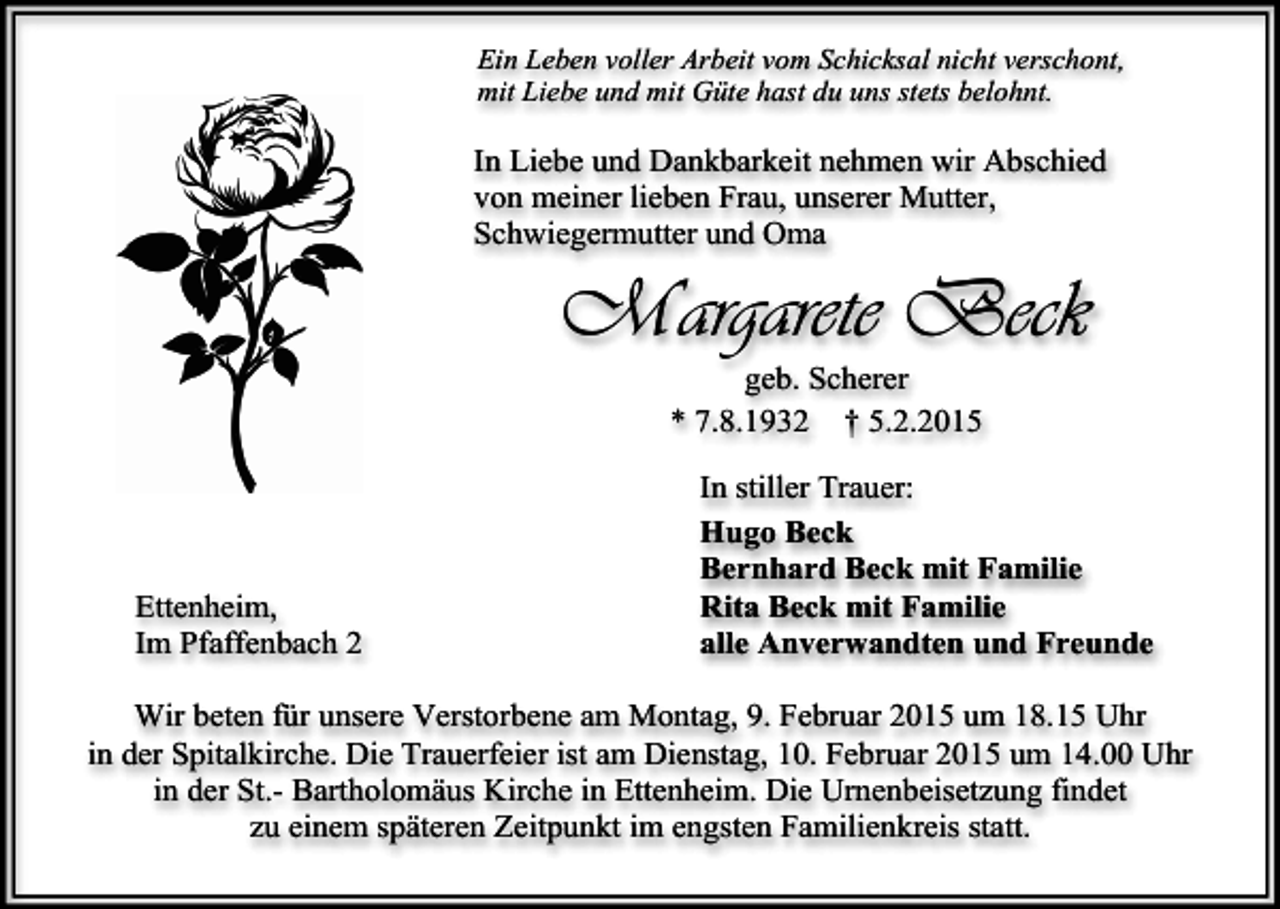 <p>Ein Leben voller Arbeit vom Schicksal nicht verschont,<br />mit Liebe und mit Güte hast du uns stets belohnt.</p><p>In Liebe und Dankbarkeit nehmen wir Abschied<br />von meiner lieben Frau, unserer Mutter,<br />Schwiegermutter und Oma</p><p>Margarete Beck<br />geb. Scherer<br />* 7.8.1932 † 5.2.2015</p><p>Ettenheim,<br />Im Pfaffenbach 2</p><p>In stiller Trauer:<br />Hugo Beck<br />Bernhard Beck mit Familie<br />Rita Beck mit Familie<br />alle Anverwandten und Freunde</p><p>Wir beten für unsere Verstorbene am Montag, 9. Februar 2015 um 18.15 Uhr<br />in der Spitalkirche. Die Trauerfeier ist am Dienstag, 10. Februar 2015 um 14.00 Uhr<br />in der St.- Bartholomäus Kirche in Ettenheim. Die Urnenbeisetzung findet<br />zu einem späteren Zeitpunkt im engsten Familienkreis statt.</p>