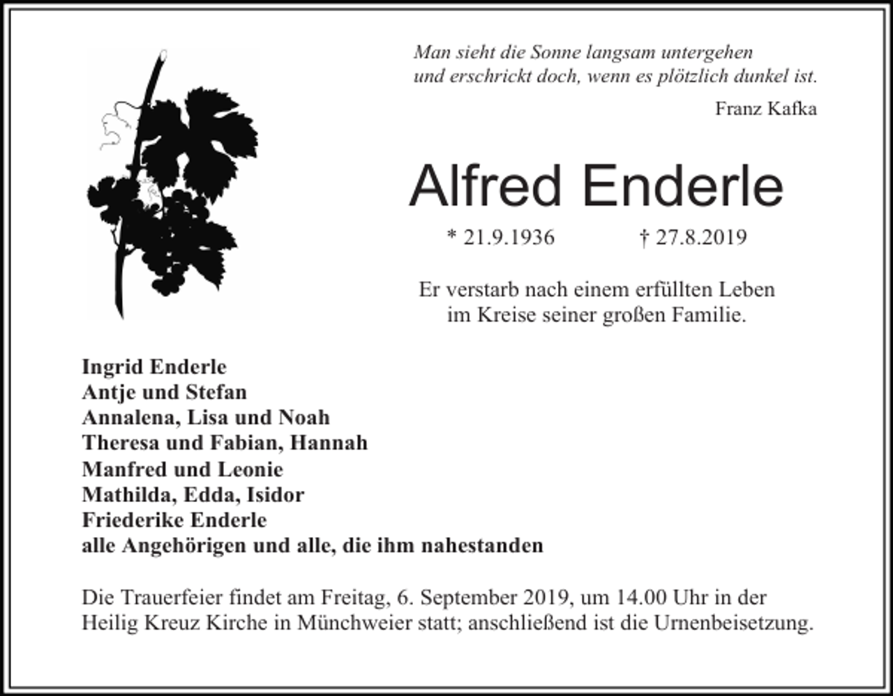<p>Man sieht die Sonne langsam untergehen<br />und erschrickt doch, wenn es plötzlich dunkel ist.<br />Franz Kafka</p><p>Alfred Enderle<br />* 21.9.1936</p><p>† 27.8.2019</p><p>Er verstarb nach einem erfüllten Leben<br />im Kreise seiner großen Familie.<br />Ingrid Enderle<br />Antje und Stefan<br />Annalena, Lisa und Noah<br />Theresa und Fabian, Hannah<br />Manfred und Leonie<br />Mathilda, Edda, Isidor<br />Friederike Enderle<br />alle Angehörigen und alle, die ihm nahestanden<br />Die Trauerfeier findet am Freitag, 6. September 2019, um 14.00 Uhr in der<br />Heilig Kreuz Kirche in Münchweier statt; anschließend ist die Urnenbeisetzung.</p>