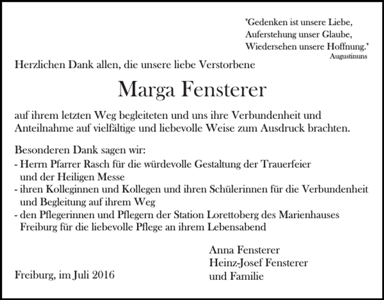 <p>"Gedenken ist unsere Liebe,<br />Auferstehung unser Glaube,<br />Wiedersehen unsere Hoffnung."</p><p>Bild einfügen</p><p>Augustinuns</p><p>Herzlichen Dank allen, die unsere liebe Verstorbene</p><p>Marga Fensterer<br />auf ihrem letzten Weg begleiteten und uns ihre Verbundenheit und<br />Anteilnahme auf vielfältige und liebevolle Weise zum Ausdruck brachten.<br />Besonderen Dank sagen wir:<br />- Herrn Pfarrer Rasch für die würdevolle Gestaltung der Trauerfeier<br />und der Heiligen Messe<br />- ihren Kolleginnen und Kollegen und ihren Schülerinnen für die Verbundenheit<br />und Begleitung auf ihrem Weg<br />- den Pflegerinnen und Pflegern der Station Lorettoberg des Marienhauses<br />Freiburg für die liebevolle Pflege an ihrem Lebensabend</p><p>Freiburg, im Juli 2016</p><p>Anna Fensterer<br />Heinz-Josef Fensterer<br />und Familie</p>