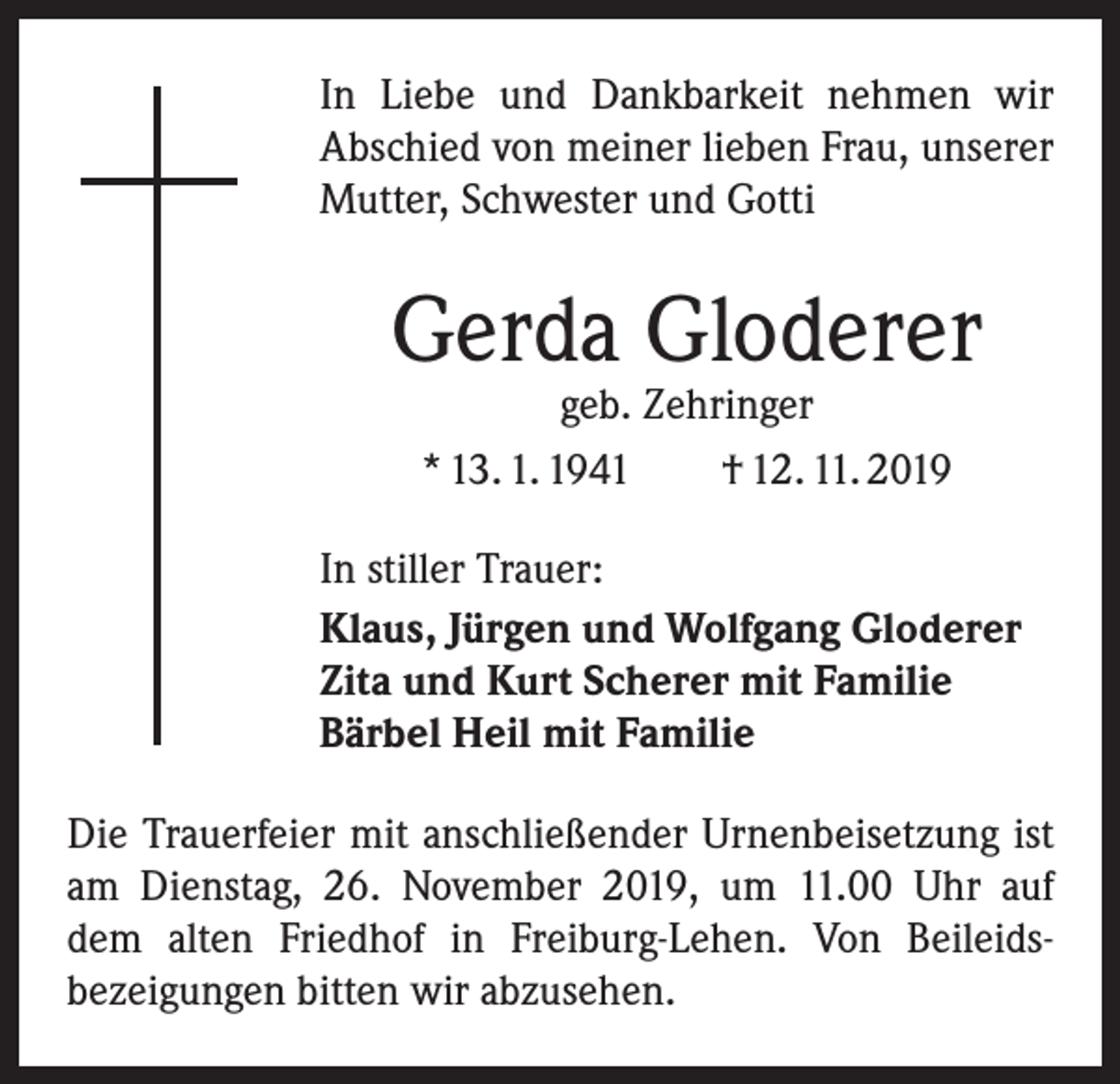 <p>In Liebe und Dankbarkeit nehmen wir<br />­A bschied von meiner lieben Frau, unserer<br />Mutter, Schwester und Gotti</p><p>Gerda Gloderer<br />geb. Zehringer<br />* 13. 1. 1941 † 12. 11. 2019</p><p>In stiller Trauer:<br />Klaus, Jürgen und Wolfgang Gloderer<br />Zita und Kurt Scherer mit Familie<br />Bärbel Heil mit Familie<br />Die Trauerfeier mit anschließender Urnenbeisetzung ist<br />am Dienstag, 26. November 2019, um 11.00 Uhr auf<br />dem alten Friedhof in Freiburg-Lehen. Von Beileids­<br />bezeigungen bitten wir abzusehen.</p>