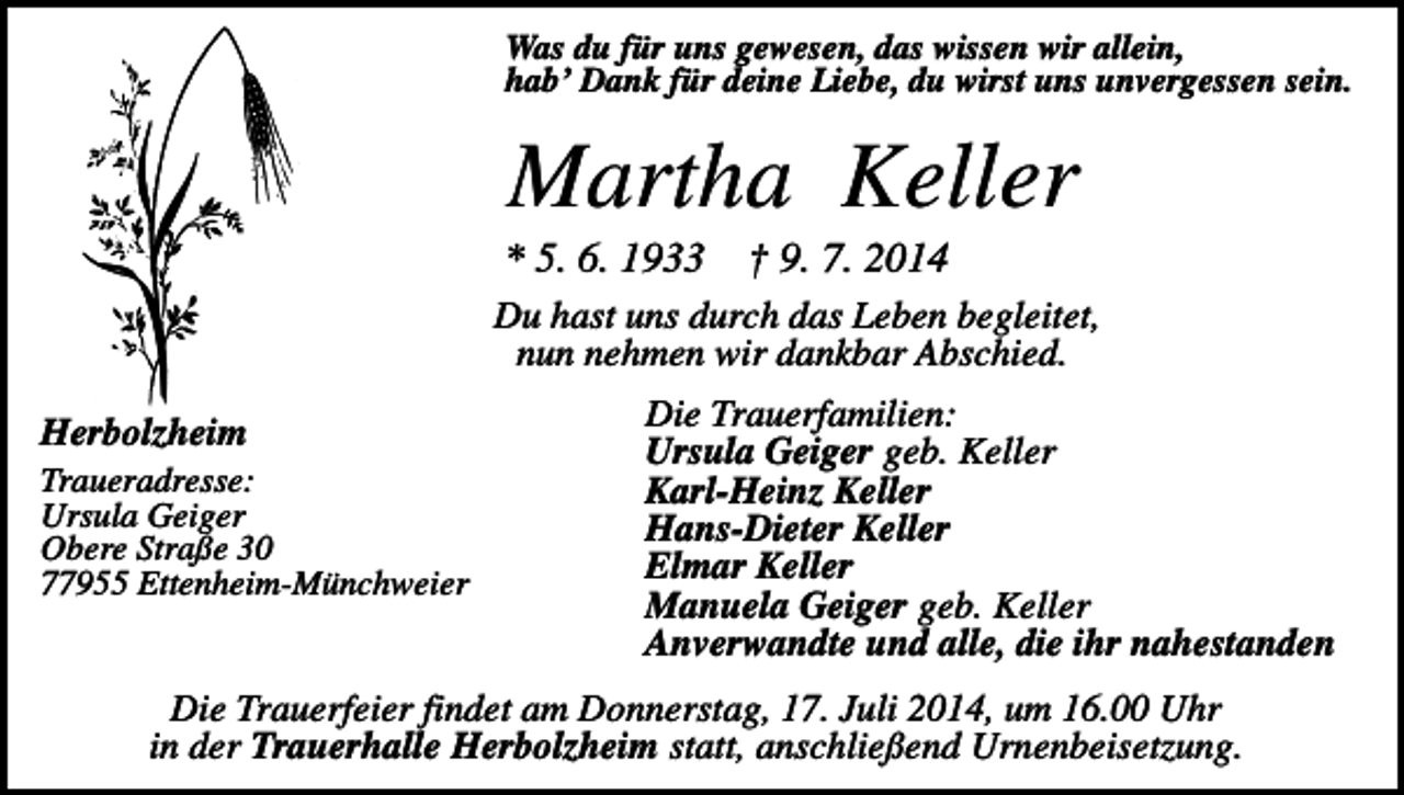 <p>Was du für uns gewesen, das wissen wir allein,<br />hab’ Dank für deine Liebe, du wirst uns unvergessen sein.</p><p>Martha Keller<br />* 5. 6. 1933</p><p>† 9. 7. 2014</p><p>Du hast uns durch das Leben begleitet,<br />nun nehmen wir dankbar Abschied.<br />Herbolzheim<br />Traueradresse:<br />Ursula Geiger<br />Obere Straße 30<br />77955 Ettenheim-Münchweier</p><p>Die Trauerfamilien:<br />Ursula Geiger geb. Keller<br />Karl-Heinz Keller<br />Hans-Dieter Keller<br />Elmar Keller<br />Manuela Geiger geb. Keller<br />Anverwandte und alle, die ihr nahestanden</p><p>Die Trauerfeier findet am Donnerstag, 17. Juli 2014, um 16.00 Uhr<br />in der Trauerhalle Herbolzheim statt, anschließend Urnenbeisetzung.</p>
