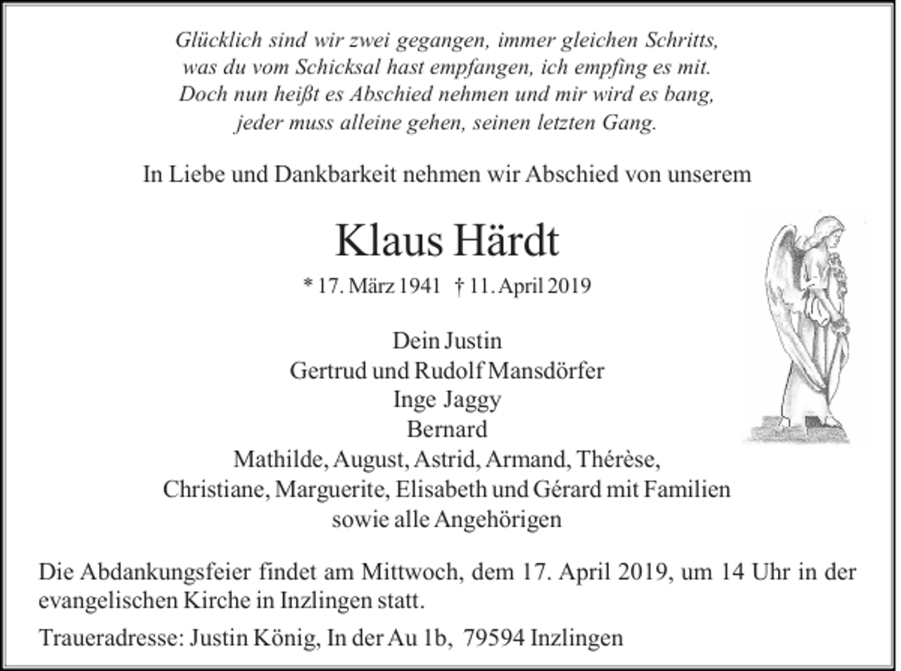 <p>Glücklich sind wir zwei gegangen, immer gleichen Schritts,<br />was du vom Schicksal hast empfangen, ich empfing es mit.<br />Doch nun heißt es Abschied nehmen und mir wird es bang,<br />jeder muss alleine gehen, seinen letzten Gang.</p><p>In Liebe und Dankbarkeit nehmen wir Abschied von unserem</p><p>Klaus Härdt<br />* 17. März 1941 † 11. April 2019</p><p>Dein Justin<br />Gertrud und Rudolf Mansdörfer<br />Inge Jaggy<br />Bernard<br />Mathilde, August, Astrid, Armand, Thérèse,<br />Christiane, Marguerite, Elisabeth und Gérard mit Familien<br />sowie alle Angehörigen<br />Die Abdankungsfeier findet am Mittwoch, dem 17. April 2019, um 14 Uhr in der<br />evangelischen Kirche in Inzlingen statt.<br />Traueradresse: Justin König, In der Au 1b, 79594 Inzlingen</p>