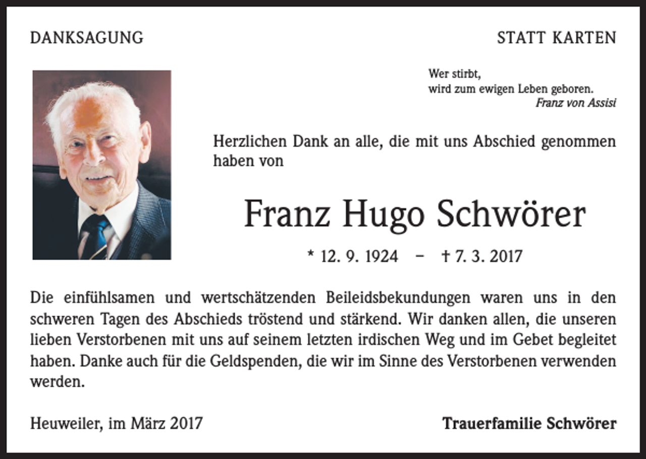 <p>DANKSAGUNG</p><p>STATT KARTEN<br />Wer stirbt,<br />wird zum ewigen Leben geboren.</p><p>Franz von Assisi</p><p>Herzlichen Dank an alle, die mit uns Abschied genommen<br />haben von</p><p>Franz Hugo Schwörer<br />* 12. 9. 1924 – † 7. 3. 2017<br />Die einfühlsamen und wertschätzenden Beileidsbekundungen waren uns in den<br />­schweren Tagen des Abschieds tröstend und stärkend. Wir danken allen, die unseren<br />lieben Verstorbenen mit uns auf seinem letzten irdischen Weg und im Gebet begleitet<br />haben. Danke auch für die Geldspenden, die wir im Sinne des Verstorbenen verwenden<br />werden.<br />Heuweiler, im März 2017</p><p>Trauerfamilie Schwörer</p>