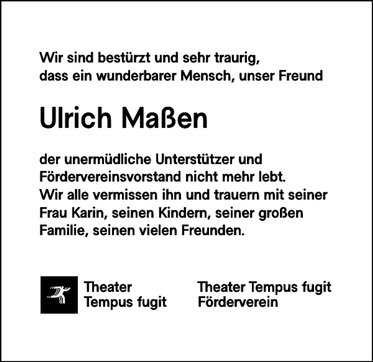<p>Wir sind bestürzt und sehr traurig,<br />dass ein wunderbarer Mensch, unser Freund</p><p>Ulrich Maßen<br />der unermüdliche Unterstützer und<br />Fördervereinsvorstand nicht mehr lebt.<br />Wir alle vermissen ihn und trauern mit seiner<br />Frau Karin, seinen Kindern, seiner großen<br />Familie, seinen vielen Freunden.</p><p>Theater<br />Tempus fugit</p><p>Theater Tempus fugit<br />Förderverein</p>