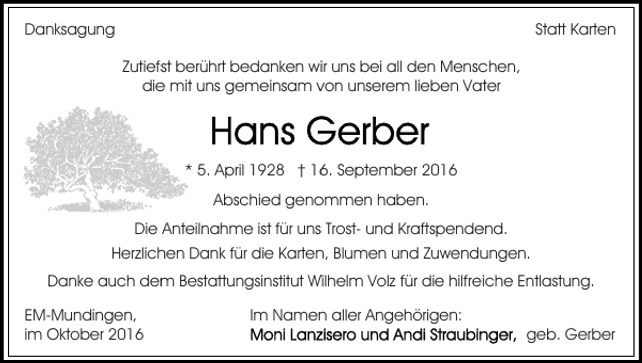 <p>Danksagung</p><p>Statt Karten<br />Zutiefst berührt bedanken wir uns bei all den Menschen,<br />die mit uns gemeinsam von unserem lieben Vater</p><p>* 5. April 1928 † 16. September 2016<br />Abschied genommen haben.<br />Die Anteilnahme ist für uns Trost- und Kraftspendend.<br />Herzlichen Dank für die Karten, Blumen und Zuwendungen.<br />Danke auch dem Bestattungsinstitut Wilhelm Volz für die hilfreiche Entlastung.<br />EM-Mundingen,<br />im Oktober 2016</p><p>Im Namen aller Angehörigen:<br />geb. Gerber</p>