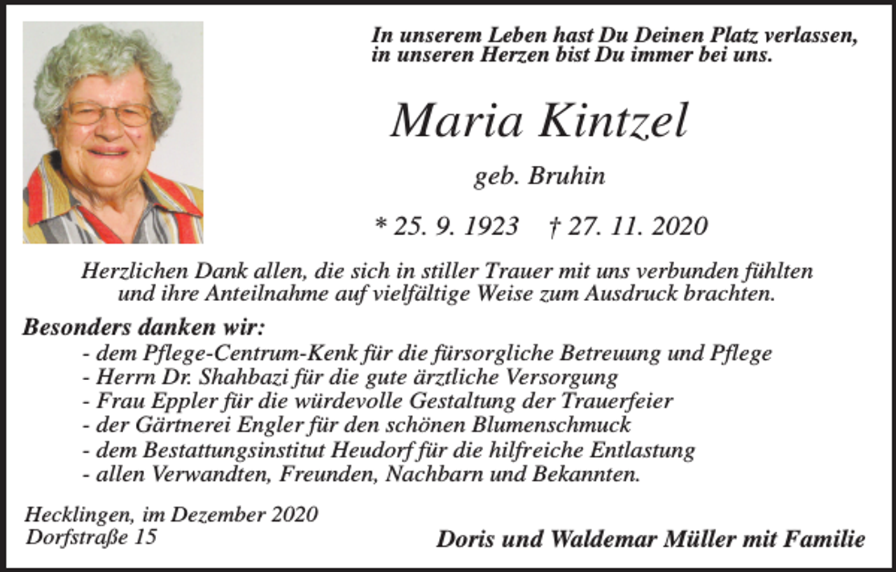 <p>In unserem Leben hast Du Deinen Platz verlassen,<br />in unseren Herzen bist Du immer bei uns.</p><p>Maria Kintzel<br />geb. Bruhin<br />* 25. 9. 1923</p><p>† 27. 11. 2020</p><p>Herzlichen Dank allen, die sich in stiller Trauer mit uns verbunden fühlten<br />und ihre Anteilnahme auf vielfältige Weise zum Ausdruck brachten.<br />Besonders danken wir:<br />- dem Pflege-Centrum-Kenk für die fürsorgliche Betreuung und Pflege<br />- Herrn Dr. Shahbazi für die gute ärztliche Versorgung<br />- Frau Eppler für die würdevolle Gestaltung der Trauerfeier<br />- der Gärtnerei Engler für den schönen Blumenschmuck<br />- dem Bestattungsinstitut Heudorf für die hilfreiche Entlastung<br />- allen Verwandten, Freunden, Nachbarn und Bekannten.<br />Hecklingen, im Dezember 2020<br />Dorfstraße 15</p><p>Doris und Waldemar Müller mit Familie</p>