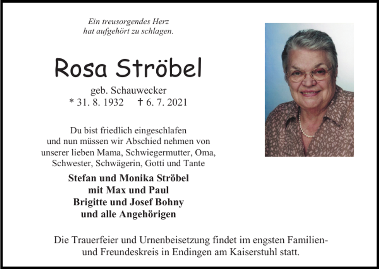 <p>Ein treusorgendes Herz<br />hat aufgehört zu schlagen.</p><p>Rosa Ströbel<br />geb. Schauwecker<br />* 31. 8. 1932  6. 7. 2021<br />Du bist friedlich eingeschlafen<br />und nun müssen wir Abschied nehmen von<br />unserer lieben Mama, Schwiegermutter, Oma,<br />Schwester, Schwägerin, Gotti und Tante</p><p>Stefan und Monika Ströbel<br />mit Max und Paul<br />Brigitte und Josef Bohny<br />und alle Angehörigen<br />Die Trauerfeier und Urnenbeisetzung findet im engsten Familienund Freundeskreis in Endingen am Kaiserstuhl statt.</p>