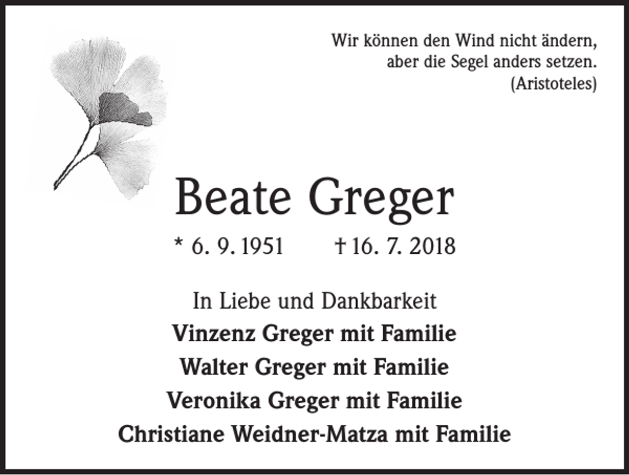 <p>Wir können den Wind nicht ändern,<br />aber die Segel anders setzen.<br />(Aristoteles)</p><p>Beate Greger<br />* 6. 9. 1951 † 16. 7. 2018<br />In Liebe und Dankbarkeit<br />Vinzenz Greger mit Familie<br />Walter Greger mit Familie<br />Veronika Greger mit Familie<br />Christiane Weidner-Matza mit Familie</p>