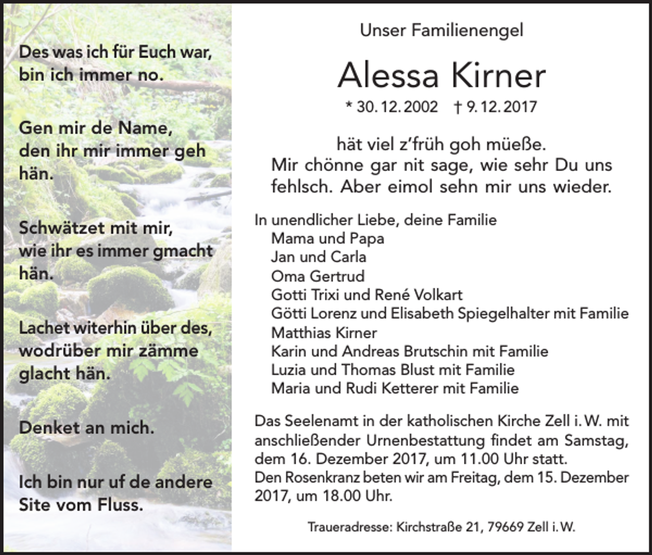 <p>Des was ich für Euch war,<br />bin ich immer no.</p><p>Unser Familienengel</p><p>Alessa Kirner<br />* 30. 12. 2002 † 9. 12. 2017</p><p>Gen mir de Name,<br />den ihr mir immer geh<br />hän.<br />Schwätzet mit mir,<br />wie ihr es immer gmacht<br />hän.<br />Lachet witerhin über des,<br />wodrüber mir zämme<br />glacht hän.<br />Denket an mich.<br />Ich bin nur uf de andere<br />Site vom Fluss.</p><p>hät viel z’früh goh müeße.<br />Mir chönne gar nit sage, wie sehr Du uns<br />fehlsch. Aber eimol sehn mir uns wieder.<br />In unendlicher Liebe, deine Familie<br />Mama und Papa<br />Jan und Carla<br />Oma Gertrud<br />Gotti Trixi und René Volkart<br />Götti Lorenz und Elisabeth Spiegelhalter mit Familie<br />Matthias Kirner<br />Karin und Andreas Brutschin mit Familie<br />Luzia und Thomas Blust mit Familie<br />Maria und Rudi Ketterer mit Familie<br />Das Seelenamt in der katholischen Kirche Zell i. W. mit<br />anschließender Urnenbestattung findet am Samstag,<br />dem 16. Dezember 2017, um 11.00 Uhr statt.<br />Den Rosenkranz beten wir am Freitag, dem 15. Dezember<br />2017, um 18.00 Uhr.<br />Traueradresse: Kirchstraße 21, 79669 Zell i. W.</p>