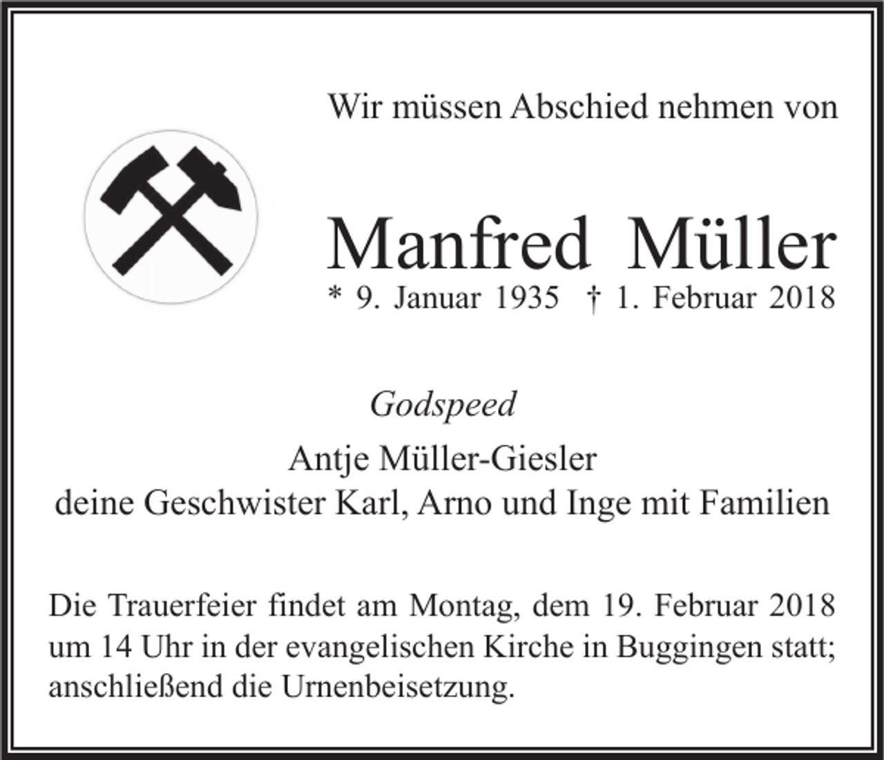 <p>Wir mmüssen<br />Wir<br />üss e n AAbschied<br />bs c hi e d n enehmen<br />h m e n v von<br />on</p><p>MManfred<br />a nfr e d MMüller<br />üll er<br />** 9.<br />9. JJanuar<br />a n u ar 11935<br />9 3 5 †† 1.<br />1. Februar<br />F e br u ar 22</p><p>G o ds p e e d<br />Godspeed<br />Antje<br />A ntj e Müller-Giesler<br />M üll er- Gi esl er<br />ddeine<br />ei n e Geschwister<br />G es c h wist er Karl,<br />K arl, Arno<br />Ar n o uund<br />n d IInge<br />n g e mit<br />mit Familien<br />F a mili e n<br />Di e TrTrauerfeier<br />Die<br />a u erf ei er fifindet<br />n d et aam<br />m Montag,<br />M o nt a g, ddem<br />e m 119.<br />9. FFebruar<br />e br u ar 22<br />uum<br />m 11 Uhr<br />U hr iin<br />n dder<br />er eevangelischen<br />v a n g elis c h e n Kirche<br />Kir c h e iin<br />n Buggingen<br />B u g gi n g e n ststatt;<br />att;<br />aanschließend<br />ns c hli e ß e n d die<br />di e Urnenbeisetzung.<br />Ur n e n b eis et z u n g.</p>