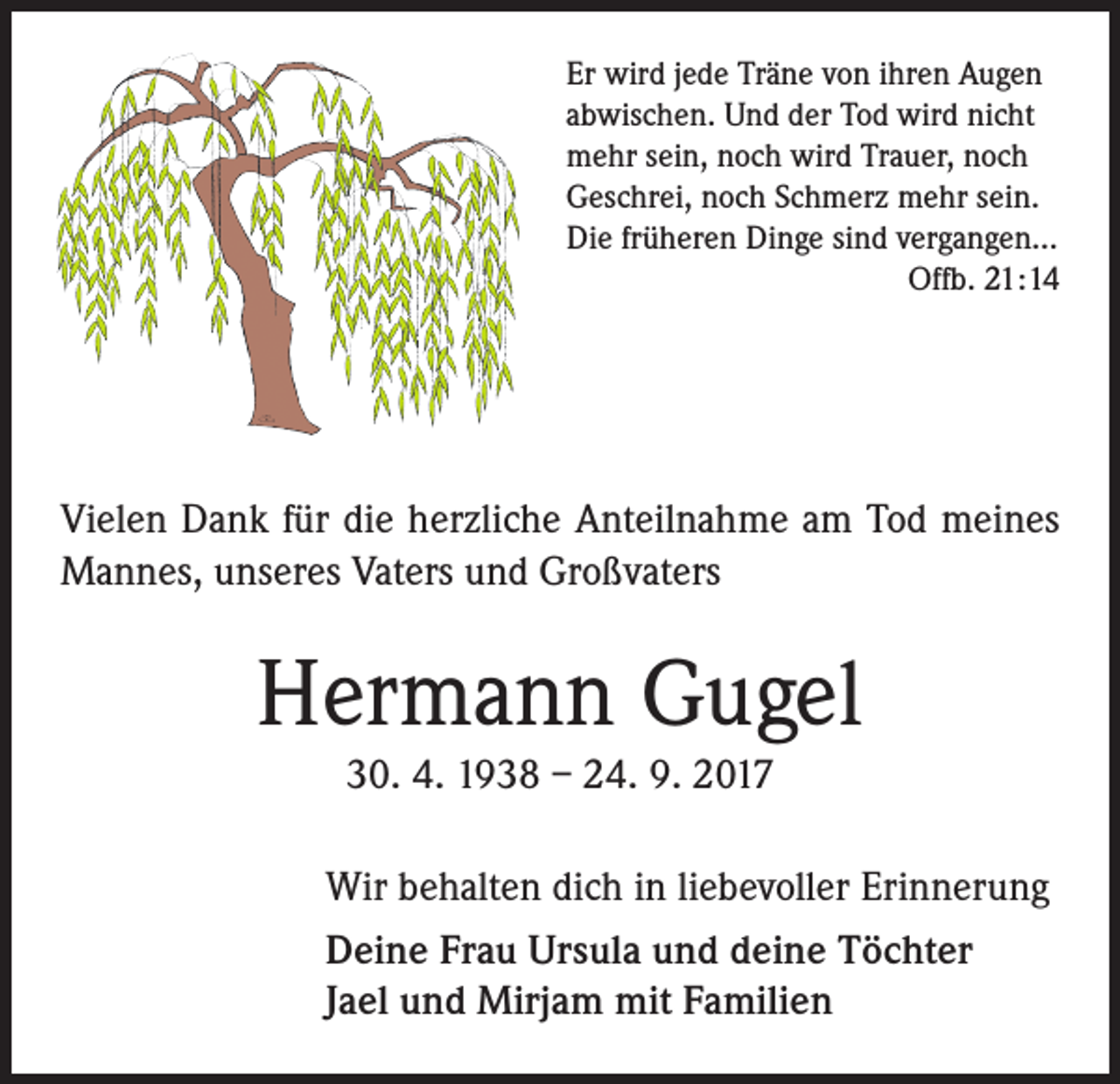 <p>Er wird jede Träne von ihren Augen<br />abwischen. Und der Tod wird nicht<br />mehr sein, noch wird Trauer, noch<br />Geschrei, noch Schmerz mehr sein.<br />Die früheren Dinge sind vergangen...<br />Offb. 21:14</p><p>Vielen Dank für die herzliche Anteilnahme am Tod meines<br />Mannes, unseres Vaters und Großvaters</p><p>Hermann Gugel<br />30. 4. 1938 – 24. 9. 2017<br />Wir behalten dich in liebevoller Erinnerung<br />Deine Frau Ursula und deine Töchter<br />Jael und Mirjam mit Familien</p>