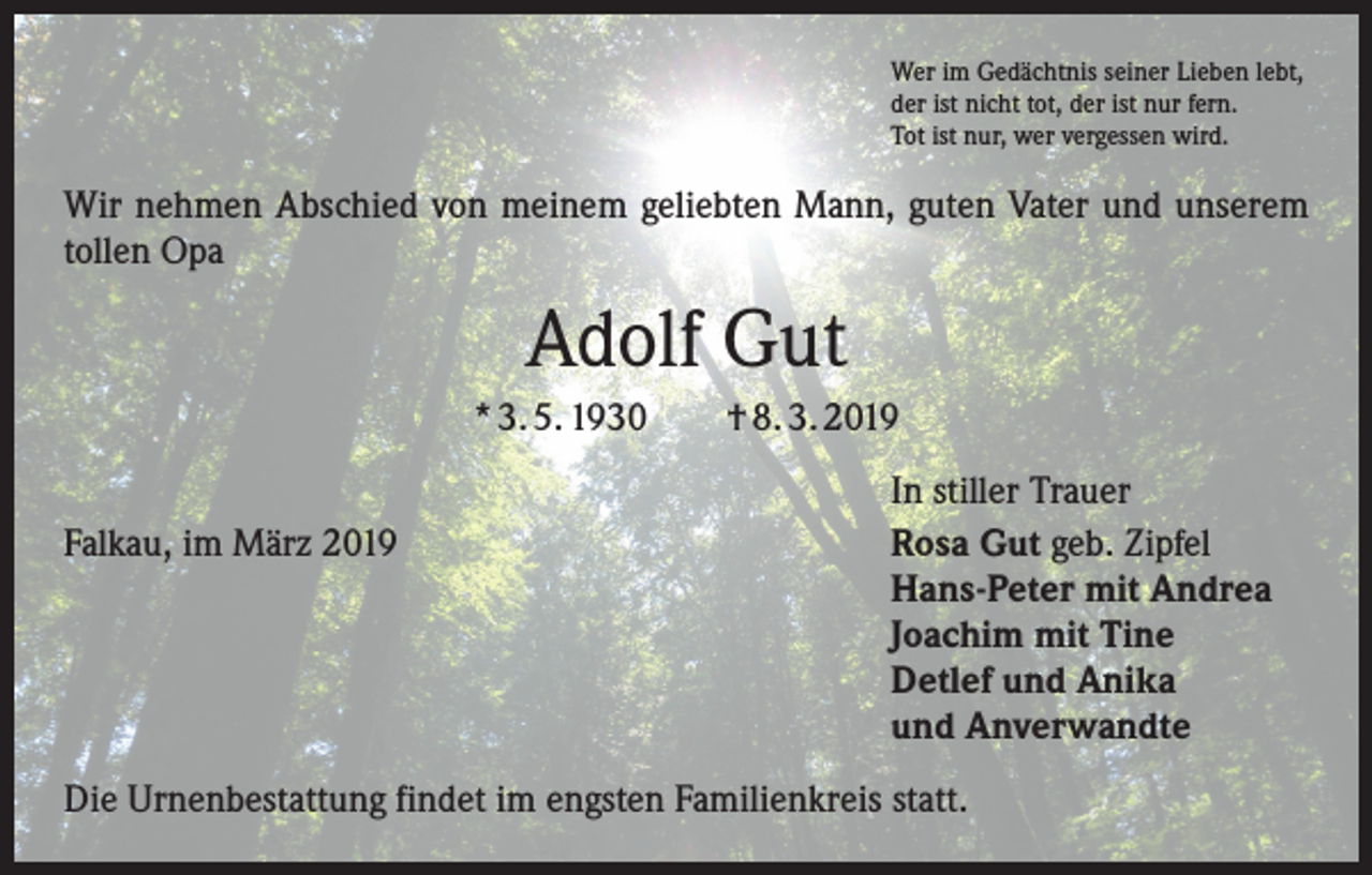 <p>Wer im Gedächtnis seiner Lieben lebt,<br />der ist nicht tot, der ist nur fern.<br />Tot ist nur, wer vergessen wird.</p><p>Wir nehmen Abschied von meinem geliebten Mann, guten Vater und unserem<br />tollen Opa</p><p>Adolf Gut<br />* 3. 5. 1930 † 8. 3. 2019</p><p>Falkau, im März 2019</p><p>In stiller Trauer<br />Rosa Gut geb. Zipfel<br />Hans-Peter mit Andrea<br />Joachim mit Tine<br />Detlef und Anika<br />und Anverwandte</p><p>Die Urnenbestattung findet im engsten Familienkreis statt.</p>