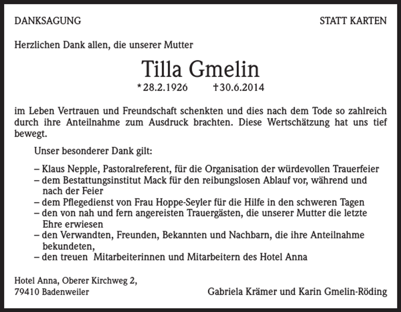 <p>DANKSAGUNG</p><p>STATT KARTEN</p><p>Herzlichen Dank allen, die unserer Mutter</p><p>Tilla Gmelin</p><p>* 28.2.1926</p><p>† 30.6.2014</p><p>im Leben Vertrauen und Freundschaft schenkten und dies nach dem Tode so zahlreich<br />durch ihre Anteilnahme zum Ausdruck brachten. Diese Wertschätzung hat uns tief<br />bewegt.<br />Unser besonderer Dank gilt:<br />– Klaus Nepple, Pastoralreferent, für die Organisation der würdevollen Trauerfeier<br />– dem Bestattungsinstitut Mack für den reibungslosen Ablauf vor, während und<br />nach der Feier<br />– dem Pflegedienst von Frau Hoppe-Seyler für die Hilfe in den schweren Tagen<br />– den von nah und fern angereisten Trauergästen, die unserer Mutter die letzte<br />Ehre erwiesen<br />– den Verwandten, Freunden, Bekannten und Nachbarn, die ihre Anteilnahme<br />bekundeten,<br />– den treuen Mitarbeiterinnen und Mitarbeitern des Hotel Anna<br />Hotel Anna, Oberer Kirchweg 2,<br />79410 Badenweiler</p><p>Gabriela Krämer und Karin Gmelin-Röding</p>