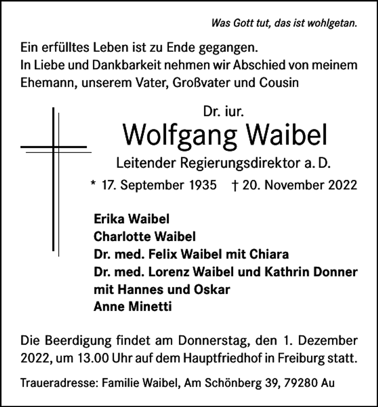 <p>Was Gott tut, das ist wohlgetan.</p><p>Ein erfülltes Leben ist zu Ende gegangen.<br />In Liebe und Dankbarkeit nehmen wir Abschied von meinem<br />Ehemann, unserem Vater, Großvater und Cousin</p><p>Dr. iur.</p><p>Wolfgang Waibel<br />Leitender Regierungsdirektor a. D.<br />* 17. September 1935 † 20. November 2022<br />Erika Waibel<br />Charlotte Waibel<br />Dr. med. Felix Waibel mit Chiara<br />Dr. med. Lorenz Waibel und Kathrin Donner<br />mit Hannes und Oskar<br />Anne Minetti<br />Die Beerdigung findet am Donnerstag, den 1. Dezember<br />2022, um 13.00 Uhr auf dem Hauptfriedhof in Freiburg statt.<br />Traueradresse: Familie Waibel, Am Schönberg 39, 79280 Au</p>
