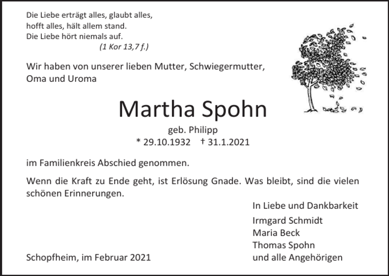 <p>Die Liebe erträgt alles, glaubt alles,<br />hofft alles, hält allem stand.<br />Die Liebe hört niemals auf.<br />(1 Kor 13,7 f.)</p><p>Wir haben von unserer lieben Mutter, Schwiegermutter,<br />Oma und Uroma</p><p>Martha Spohn<br />geb. Philipp<br />* 29.10.1932 † 31.1.2021<br />im Familienkreis Abschied genommen.<br />Wenn die Kraft zu Ende geht, ist Erlösung Gnade. Was bleibt, sind die vielen<br />schönen Erinnerungen.<br />In Liebe und Dankbarkeit<br />Irmgard Schmidt<br />Maria Beck<br />Thomas Spohn<br />Schopfheim, im Februar 2021<br />und alle Angehörigen</p>