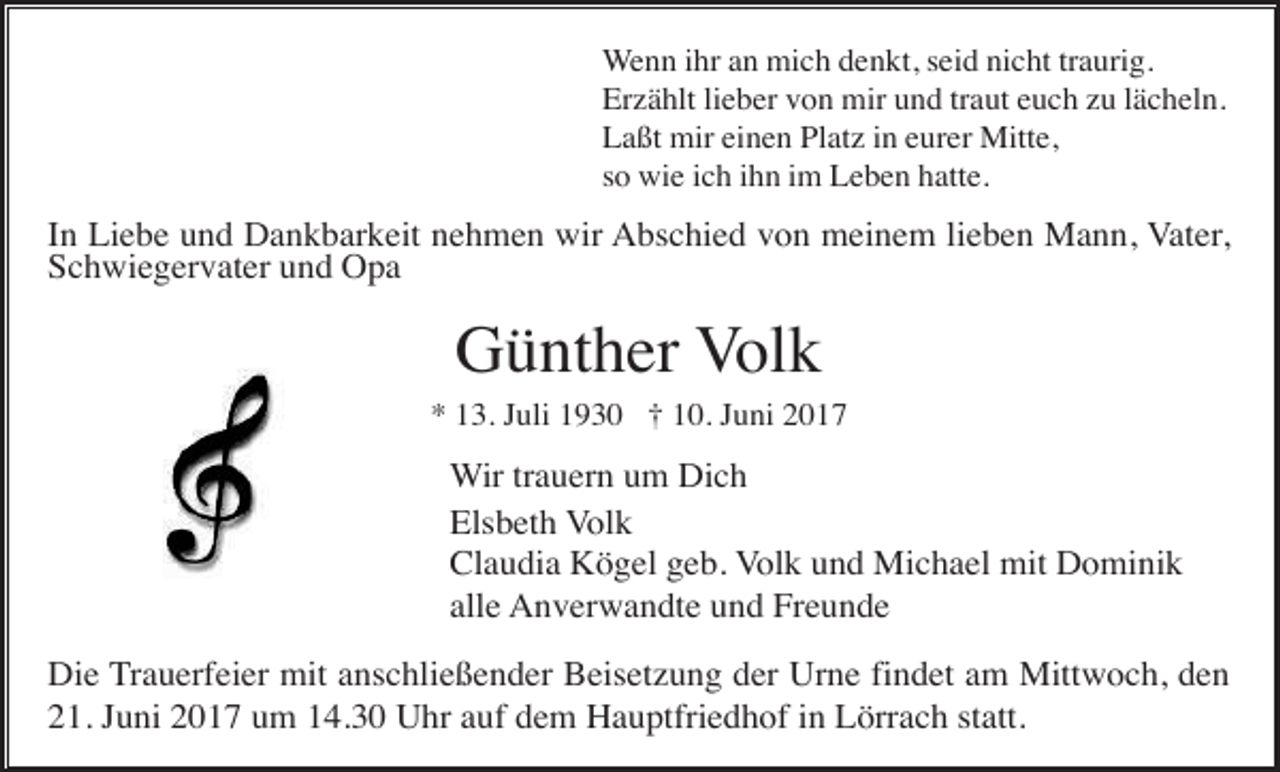 <p>Wenn ihr an mich denkt, seid nicht traurig.<br />Erzählt lieber von mir und traut euch zu lächeln.<br />Laßt mir einen Platz in eurer Mitte,<br />so wie ich ihn im Leben hatte.</p><p>In Liebe und Dankbarkeit nehmen wir Abschied von meinem lieben Mann, Vater,<br />Schwiegervater und Opa</p><p>Günther Volk<br />* 13. Juli 1930 † 10. Juni 2017</p><p>Wir trauern um Dich<br />Elsbeth Volk<br />Claudia Kögel geb. Volk und Michael mit Dominik<br />alle Anverwandte und Freunde<br />Die Trauerfeier mit anschließender Beisetzung der Urne findet am Mittwoch, den<br />21. Juni 2017 um 14.30 Uhr auf dem Hauptfriedhof in Lörrach statt.</p>