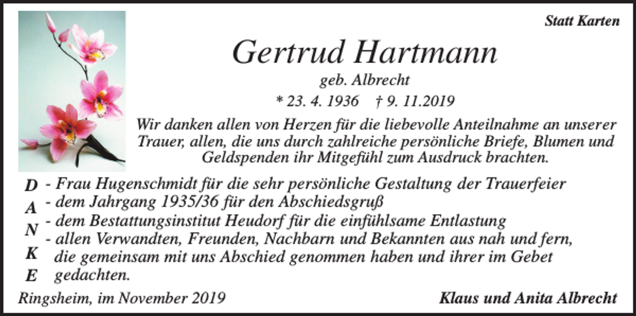 <p>Statt Karten</p><p>Gertrud Hartmann<br />geb. Albrecht<br />† 9. 11.2019<br />Wir danken allen von Herzen für die liebevolle Anteilnahme an unserer<br />Trauer, allen, die uns durch zahlreiche persönliche Briefe, Blumen und<br />Geldspenden ihr Mitgefühl zum Ausdruck brachten.<br />* 23. 4. 1936</p><p>D - Frau Hugenschmidt für die sehr persönliche Gestaltung der Trauerfeier<br />A - dem Jahrgang 1935/36 für den Abschiedsgruß<br />- dem Bestattungsinstitut Heudorf für die einfühlsame Entlastung<br />N - allen Verwandten, Freunden, Nachbarn und Bekannten aus nah und fern,<br />K die gemeinsam mit uns Abschied genommen haben und ihrer im Gebet<br />E gedachten.<br />Ringsheim, im November 2019<br />Klaus und Anita Albrecht</p>
