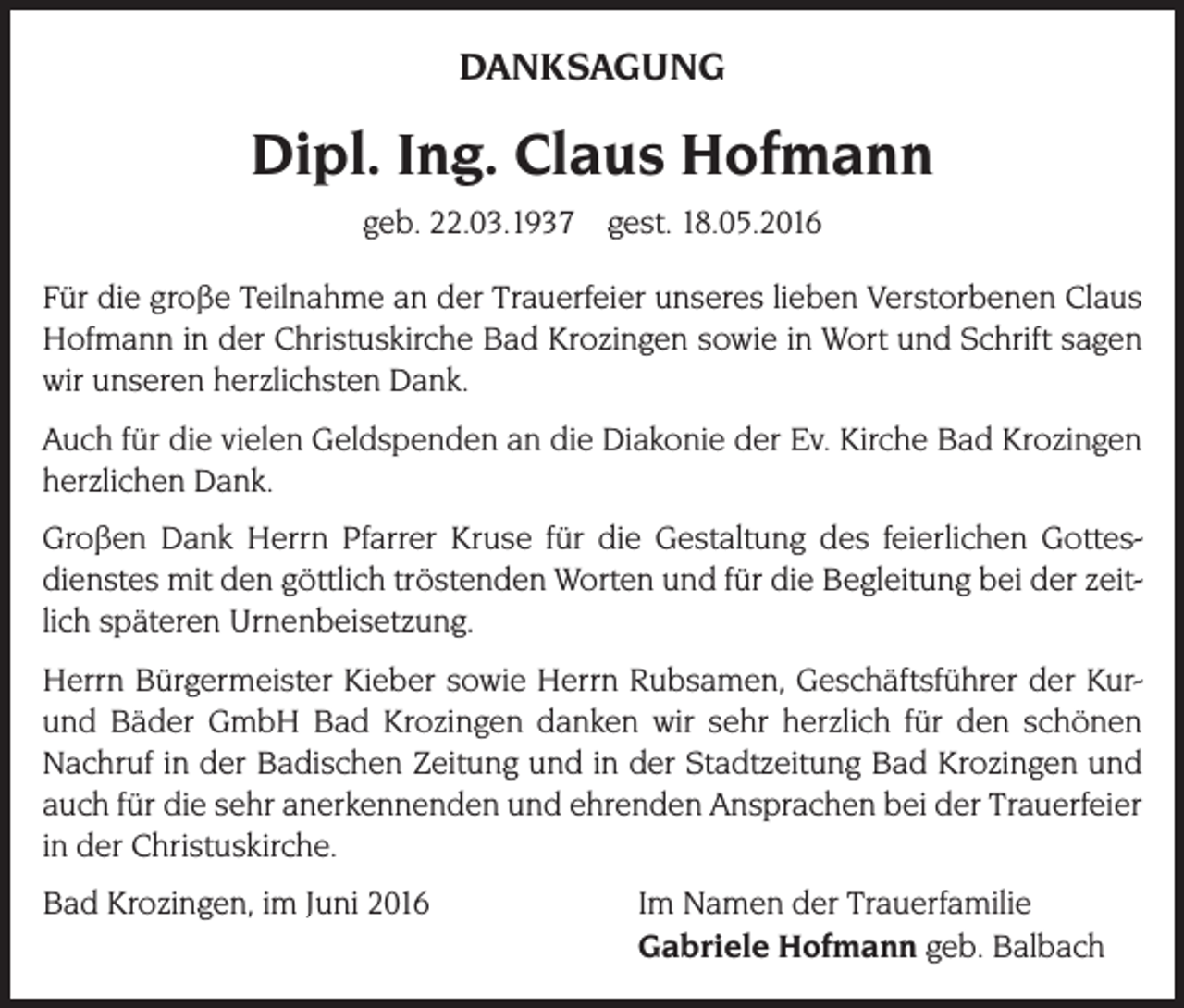 <p>DANKSAGUNG</p><p>Dipl. Ing. Claus Hofmann<br />geb. 22.03.1937 gest. 18.05.2016<br />Für die große Teilnahme an der Trauerfeier unseres lieben Verstorbenen Claus<br />Hofmann in der Christuskirche Bad Krozingen sowie in Wort und Schrift sagen<br />wir unseren herzlichsten Dank.<br />Auch für die vielen Geldspenden an die Diakonie der Ev. Kirche Bad Krozingen<br />herzlichen Dank.<br />Großen Dank Herrn Pfarrer Kruse für die Gestaltung des feierlichen Gottesdienstes mit den göttlich tröstenden Worten und für die Begleitung bei der zeitlich späteren Urnenbeisetzung.<br />Herrn Bürgermeister Kieber sowie Herrn Rubsamen, Geschäftsführer der Kurund Bäder GmbH Bad Krozingen danken wir sehr herzlich für den schönen<br />Nachruf in der Badischen Zeitung und in der Stadtzeitung Bad Krozingen und<br />auch für die sehr anerkennenden und ehrenden Ansprachen bei der Trauerfeier<br />in der Christuskirche.<br />Bad Krozingen, im Juni 2016 Im Namen der Trauerfamilie<br />Gabriele Hofmann geb. Balbach</p>